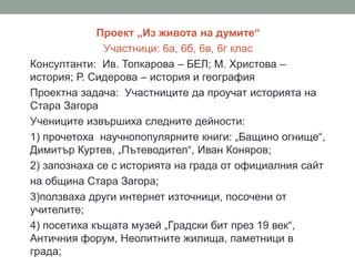 Проект „Из живота на думите“
Участници: 6а, 6б, 6в, 6г клас
Консултанти: Ив. Топкарова – БЕЛ; М. Христова –
история; Р. Сидерова – история и география
Проектна задача: Участниците да проучат историята на
Стара Загора
Учениците извършиха следните дейности:
1) прочетоха научнопопулярните книги: „Бащино огнище“,
Димитър Куртев, „Пътеводител“, Иван Коняров;
2) запознаха се с историята на града от официалния сайт
на община Стара Загора;
3)ползваха други интернет източници, посочени от
учителите;
4) посетиха къщата музей „Градски бит през 19 век“,
Античния форум, Неолитните жилища, паметници в
града;
 