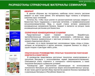 3
РАЗРАБОТАНЫ СПРАВОЧНЫЕ МАТЕРИАЛЫ СЕМИНАРОВ
ПРАКТИЧЕСКОЕ РУКОВОДСТВО: ПРОСТЫЕ ТЕХНОЛОГИИ ПОЛУЧЕНИЯ
КОМПОСТА И БИОГУМУСА
В руководстве представлены доступные технологии компостирования и
получения биогумуса с использованием червей (вермикомпостирования).
Описываются этапы «горячего» и «холодного» компостирования, а также
получения биогумуса в домашних условиях.
Руководство дает практические рекомендации по использованию
полученного биогумуса для различных видов сельскохозяйственных культур.
В нем также дается краткий обзор перспектив развития бизнеса производства
и реализации биогумуса в Республике Казахстан.
АМАРАНТ
В данном сборнике мы постарались наиболее полно описать растение
амарант со всех точек зрения. Эти материалы будут полезны и интересны
широкому кругу читателей.
Хотелось бы, чтобы наши усилия по распространению культуры амарант в
Казахстане были поддержаны и простыми жителями, и профессиональными
сельхозпроизводителями. Ведь в нашей стране активно развиваются
инновационные направления бизнеса. Амарант и является на сегодня таким
инновационным растением для Казахстана.
СОЛНЕЧНЫЕ КОНВЕКЦИОННЫЕ СУШИЛКИ
Представленный проект поможет женщинам, безработным,
малообеспеченным сельским жителям организовать собственные виды
малого бизнеса применительно к местным условиям, и с учетом холодного
климата Акмолинской области.
Учитывая, что в лесах произрастают эксклюзивные травы, ягоды и плоды,
которые не встречаются в других регионах, создание бизнеса по сбору и
сушке плодов и трав будет иметь успех.
www.greenkaz.org
 