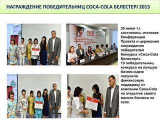 НАГРАЖДЕНИЕ ПОБЕДИТЕЛЬНИЦ COCA-COLA БЕЛЕСТЕРІ 2015 Г
30 июня т.г.
состоялись итоговая
Конференция
Проекта и церемония
награждения
победителей
Конкурса «Coca-Cola
Белестері».
10 победительниц
конкурса на лучшую
бизнес-идею
получили
финансовую
поддержку от
компании Coca-Cola
на открытие своего
малого бизнеса на
селе.
 
