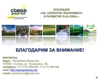 БЛАГОДАРИМ ЗА ВНИМАНИЕ!
54
КОНТАКТЫ:
Адрес: Республика Казахстан,
010000, г. Астана, ул. Темирказык, 65,
телефоны: +7 (7172) 999-402, +7 (717) 999 408
www: http://www.greenkaz.org
е-mail: greenkaz.kz@gmail.com
КОАЛИЦИЯ
«ЗА «ЗЕЛЕНУЮ ЭКОНОМИКУ»
И РАЗВИТИЕ G-GLOBAL»
 