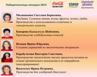 Победительницы конкурса-2014
Милюшкина Светлана Борисовна,
ЭкоЛавка. Сушеные овощи, ягоды, фрукты, зелень, грибы.
Производство с использованием солнечных и
электрических сушилок.
Капарова Кызылгуль Шайховна,
Производство хлебобулочных изделий
Немцан Ирина Юрьевна,
Создание украшений из экологических материалов
Карабулатова Виктория Советовна,
Производство экологически чистых продуктов питания на
основе органического земледелия и их переработка
(консервирование)
Васильчук Ирина Петровна,
Производство био удобрений (биогумус)
 