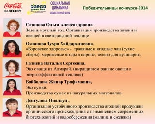 Победительницы конкурса-2014
Сазонова Ольга Александровна,
Зелень круглый год. Организация производства зелени и
овощей в светодиодной теплице
Оспанова Зухро Хайдаралиевна,
«Боровское здоровье» - травяные и ягодные чаи (сухие
сборы), мороженые ягоды в сиропе, зелени для кулинарии.
Галиева Наталья Сергеевна,
Эко овощи из Алмарай. (выращиваем ранние овощи в
энергоэффективной теплице)
Байболова Жанар Трофимовна,
Эко сумки.
Производство сумок из натуральных материалов
Донгулова Оналкул ,
Организация устойчивого производства ягодной продукции
органического происхождения с применением современных
биотехнологий и водосбережения (малина и ежевика)
 