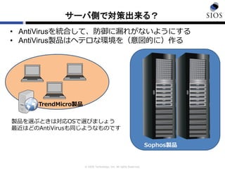© SIOS Technology, Inc. All rights Reserved.
サーバ側で対策出来る？
• AntiVirusを統合して、防御に漏れがないようにする
• AntiVirus製品はヘテロな環境を（意図的に）作る
TrendMicro製品
Sophos製品
製品を選ぶときは対応OSで選びましょう
最近はどのAntiVirusも同じようなものです
 