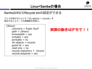 © SIOS Technology, Inc. All rights Reserved.
Linux+Sambaの場合
Samba3/4ならRecycle binの設定ができる
ファイ共有セクションで「vfs objects = recycle」を
指定することで、ごみ箱機能を有効に。
[Share]
comment = Public Stuff
path = /Share/
browseable = yes
writable = yes
printable = no
vfs objects = recycle
guest ok = yes
read only = no
recycle:repository = .recycle
recycle:keeptree = yes
実際の動きはデモで！！
 