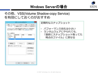 © SIOS Technology, Inc. All rights Reserved.
Windows Serverの場合
その他、VSS(Volume Shadow-copy Service)
を有効にしておくのがおすすめ
定期的なスナップショット
- パフォーマンス劣化は小さい
- ランサムウェアにやられても、
「直前にスナップショット取ってた
時点のファイル」に戻せる
 