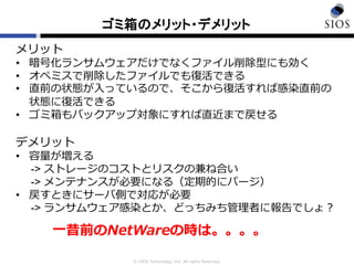 © SIOS Technology, Inc. All rights Reserved.
ゴミ箱のメリット・デメリット
メリット
• 暗号化ランサムウェアだけでなくファイル削除型にも効く
• オペミスで削除したファイルでも復活できる
• 直前の状態が入っているので、そこから復活すれば感染直前の
状態に復活できる
• ゴミ箱もバックアップ対象にすれば直近まで戻せる
デメリット
• 容量が増える
-> ストレージのコストとリスクの兼ね合い
-> メンテナンスが必要になる（定期的にパージ）
• 戻すときにサーバ側で対応が必要
-> ランサムウェア感染とか、どっちみち管理者に報告でしょ？
一昔前のNetWareの時は。。。。
 
