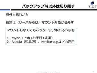 © SIOS Technology, Inc. All rights Reserved.
バックアップ時以外は切り離す
37
意外と忘れがち
通常は（サーバからは）マウント対象から外す
マウントしなくてもバックアップ取れる方法を
1. rsync + ssh (お手軽+定番）
2. Bacula（製品版）、NetBackupなどの商用
 