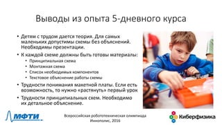 Выводы из опыта 5-дневного курса
• Детям с трудом дается теория. Для самых
маленьких допустимы схемы без объяснений.
Необходимы презентации.
• К каждой схеме должны быть готовы материалы:
• Принципиальная схема
• Монтажная схема
• Список необходимых компонентов
• Текстовое объяснение работы схемы
• Трудности понимания макетной платы. Если есть
возможность, то нужно «растянуть» первый урок
• Трудности принципиальных схем. Необходимо
их детальное объяснение.
Всероссийская робототехническая олимпиада
Иннополис, 2016
 