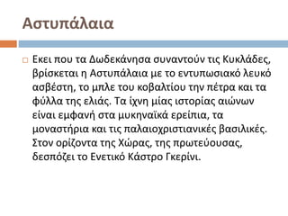 Αστυπάλαια
 Εκει που τα Δωδεκάνησα συναντούν τις Κυκλάδες,
βρίσκεται η Αστυπάλαια με το εντυπωσιακό λευκό
ασβέστη, το μπλε του κοβαλτίου την πέτρα και τα
φύλλα της ελιάς. Τα ίχνη μίας ιστορίας αιώνων
είναι εμφανή στα μυκηναϊκά ερείπια, τα
μοναστήρια και τις παλαιοχριστιανικές βασιλικές.
Στον ορίζοντα της Χώρας, της πρωτεύουσας,
δεσπόζει το Ενετικό Κάστρο Γκερίνι.
 