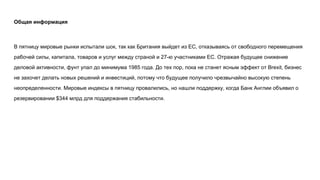 Общая информация
В пятницу мировые рынки испытали шок, так как Британия выйдет из ЕС, отказываясь от свободного перемещения
рабочей силы, капитала, товаров и услуг между страной и 27-ю участниками ЕС. Отражая будущее снижение
деловой активности, фунт упал до минимума 1985 года. До тех пор, пока не станет ясным эффект от Brexit, бизнес
не захочет делать новых решений и инвестиций, потому что будущее получило чрезвычайно высокую степень
неопределенности. Мировые индексы в пятницу провалились, но нашли поддержку, когда Банк Англии объявил о
резервировании $344 млрд для поддержания стабильности.
 