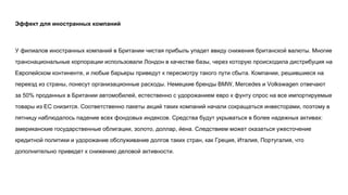 Эффект для иностранных компаний
У филиалов иностранных компаний в Британии чистая прибыль упадет ввиду снижения британской валюты. Многие
транснациональные корпорации использовали Лондон в качестве базы, через которую происходила дистрибуция на
Европейском континенте, и любые барьеры приведут к пересмотру такого пути сбыта. Компании, решившиеся на
переезд из страны, понесут организационные расходы. Немецкие бренды BMW, Mercedes и Volkswagen отвечают
за 50% проданных в Британии автомобилей, естественно с удорожанием евро к фунту спрос на все импортируемые
товары из ЕС снизится. Соответственно пакеты акций таких компаний начали сокращаться инвесторами, поэтому в
пятницу наблюдалось падение всех фондовых индексов. Средства будут укрываться в более надежных активах:
американские государственные облигации, золото, доллар, йена. Следствием может оказаться ужесточение
кредитной политики и удорожание обслуживание долгов таких стран, как Греция, Италия, Португалия, что
дополнительно приведет к снижению деловой активности.
 