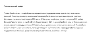Геополитический эффект
Пример Brexit показал, что любой демократический режим подвержен влиянию популистских политических
движений. Инвесторы опасаются возможных в будущем событий, вероятность которых возросла: отделения
Шотландии, так как она проголосовала 62% против 38% в пользу ремейнеров (remain – остаться в ЕС); выбора
Дональда Трампа, так как он подобно Brexit обещает оградить США от дешевой рабочей силы из Мексики, усиления
союзов евроскептиков в других странах ЕС с дальнейшим продолжением сепаратистских движений. Такие события
снижают аппетит к риску у инвесторов, поэтому они продают акции компаний и инвестируют в более надежные
государственные облигации, доходность по которым, естественно, снизилась в пятницу.
 