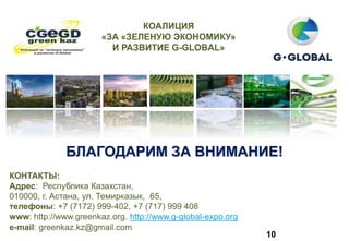 БЛАГОДАРИМ ЗА ВНИМАНИЕ!
10
КОНТАКТЫ:
Адрес: Республика Казахстан,
010000, г. Астана, ул. Темирказык, 65,
телефоны: +7 (7172) 999-402, +7 (717) 999 408
www: http://www.greenkaz.org. http://www.g-global-expo.org
е-mail: greenkaz.kz@gmail.com
КОАЛИЦИЯ
«ЗА «ЗЕЛЕНУЮ ЭКОНОМИКУ»
И РАЗВИТИЕ G-GLOBAL»
 