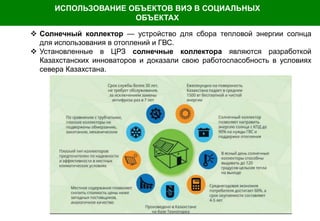  Солнечный коллектор — устройство для сбора тепловой энергии солнца
для использования в отоплений и ГВС.
 Установленные в ЦРЗ солнечные коллектора являются разработкой
Казахстанских инноваторов и доказали свою работоспасобность в условиях
севера Казахстана.
ИСПОЛЬЗОВАНИЕ ОБЪЕКТОВ ВИЭ В СОЦИАЛЬНЫХ
ОБЪЕКТАХ
 