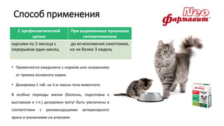 Способ применения
• Применяется ежедневно с кормом или независимо
от приема основного корма
• Дозировка:1 таб. на 3 кг массы тела животного.
В особые периоды жизни (болезнь, подготовка к
выставкам и т.п.) дозировки могут быть увеличены в
соответствии с рекомендациями ветеринарного
врача и указаниями на упаковке.
С профилактической
целью
При выраженных признаках
гиповитаминоза
курсами по 2 месяца с
перерывом один месяц
до исчезновения симптомов,
но не более 3 недель
 