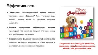 Эффективность
• Оптимально сбалансированный состав каждого
препарата серии «Фармавит® Neo» учитывает вид,
возраст, период жизни и состояния здоровья
животного
• Высокое содержание действующих веществ
гарантирует, что животное получит суточную норму
всех необходимых витаминов
• Биодоступность (высокая усвояемость) компонентов
позволяет им быстро включаться в обмен веществ и
участвовать в жизненно важных процессах
«Фармавит® Neo» обладает качеством,
сравнимым с зарубежными аналогами и
вместе с тем доступнее по цене
 