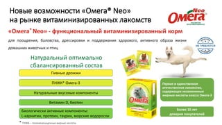 Новые возможности «Омега® Neo»
на рынке витаминизированных лакомств
«Омега® Neo» - функциональный витаминизированный корм
для поощрения, баловства, дрессировки и поддержания здорового, активного образа жизни
домашних животных и птиц
Натуральный оптимально
сбалансированный состав
ПНЖК* Омега-3
Пивные дрожжи
Натуральные вкусовые компоненты
Биологически активные компоненты:
L-карнитин, протеин, таурин, морские водоросли
Витамин D, биотин
Первое и единственное
отечественное лакомство,
содержащее незаменимые
жирные кислоты класса Омега-3
Более 10 лет
доверия покупателей
* ПНЖК – полиненасыщенные жирные кислоты
 