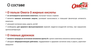 О составе
• О пользе Омега-3 жирные кислоты
 не синтезируются организмом животного, поступают только с кормом
 являются важным источником энергии, усиливают выносливость и повышают физическую активность
животного
 улучшают состояние кожи, шерсти, когтей
 необходимы для здорового функционирования нервной, сердечно-сосудистой системы, при нарушениях
зрительной функции
• О пивных дрожжах
 являются природным источником витаминов группы В и целого комплекса жизненно важных веществ
 обладают общеукрепляющим действием, поддерживают в здоровом состоянии кожу и шерсть, укрепляют
иммунитет
 