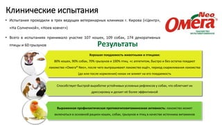 Клинические испытания
• Испытания проходили в трех ведущих ветеринарных клиниках г. Кирова («Центр»,
«На Солнечной», «Ноев ковчег»)
• Всего в испытаниях принимало участие 107 кошек, 109 собак, 174 декоративных
птицы и 60 грызунов
Хорошая поедаемость животными и птицами:
80% кошек, 90% собак, 70% грызунов и 100% птиц «с аппетитом, быстро и без остатка поедают
лакомство «Омега® Neo», после чего выпрашивают лакомство ещё», период скармливания лакомства
(до или после кормления) никак не влияет на его поедаемость
Способствует быстрой выработке устойчивых условных рефлексов у собак, что облегчает их
дрессировку и делает её более эффективной
Выраженная профилактическая противогиповитаминозная активность: лакомство может
включаться в основной рацион кошек, собак, грызунов и птиц в качестве источника витаминов
Результаты
 