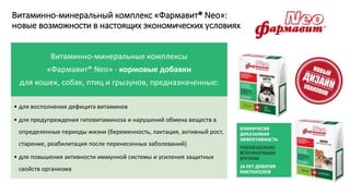 Витаминно-минеральный комплекс «Фармавит® Neo»:
новые возможности в настоящих экономических условиях
Витаминно-минеральные комплексы
«Фармавит® Neo» - кормовые добавки
для кошек, собак, птиц и грызунов, предназначенные:
• для восполнения дефицита витаминов
• для предупреждения гиповитаминоза и нарушений обмена веществ в
определенные периоды жизни (беременность, лактация, активный рост,
старение, реабилитация после перенесенных заболеваний)
• для повышения активности иммунной системы и усиления защитных
свойств организма
 