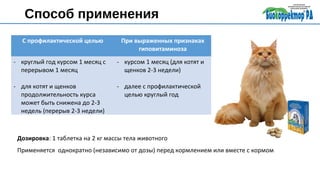 Способ применения
С профилактической целью При выраженных признаках
гиповитаминоза
- круглый год курсом 1 месяц с
перерывом 1 месяц
- для котят и щенков
продолжительность курса
может быть снижена до 2-3
недель (перерыв 2-3 недели)
- курсом 1 месяц (для котят и
щенков 2-3 недели)
- далее с профилактической
целью круглый год
Дозировка: 1 таблетка на 2 кг массы тела животного
Применяется однократно (независимо от дозы) перед кормлением или вместе с кормом
 