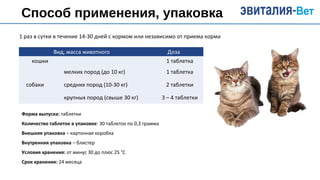 Способ применения, упаковка
Вид, масса животного Доза
кошки 1 таблетка
собаки
мелких пород (до 10 кг) 1 таблетка
средних пород (10-30 кг) 2 таблетки
крупных пород (свыше 30 кг) 3 – 4 таблетки
1 раз в сутки в течение 14-30 дней с кормом или независимо от приема корма
Форма выпуска: таблетки
Количество таблеток в упаковке: 30 таблеток по 0,3 грамма
Внешняя упаковка – картонная коробка
Внутренняя упаковка – блистер
Условия хранения: от минус 30 до плюс 25 °С
Срок хранения: 24 месяца
 
