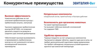 Конкурентные преимущества
Натуральные компоненты
натуральный состав, приятный вкус и быстрое действиеВысокая эффективность
•комплексное действие за счет
сочетания пробиотических культур с
пребиотиками (инулин, лактулоза)
•высокое содержание пробиотических
культур (8×108
КОЕ), что позволяет
увеличить скорость их развития и
сократить срок лечения дисбактериоза
•обеспечивает высокую выживаемость
и приживаемость пробиотических
культур за счет уникального состава и
инновационной технологии
производства
Безопасность для организма животных
•не имеет противопоказаний
•не вызывает побочных явлений и осложнений
•не содержит ГМО
Удобство применения
•хорошо поедается за счет натуральных компонентов
•выпускается в форме таблеток, задается один раз в сутки, не
требует дополнительной подготовки перед применением
•не требует соблюдения специальных условий хранения –
хранится при комнатной температуре
 