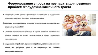 • Тенденция роста уровня грамотности владельцев в содержании
домашних животных. Питомец теперь член семьи.
Владельцы заинтересованы в поиске качественных препаратов для
решения проблем ЖКТ.
• Сложная экономическая ситуация в стране. Отказ от премиальных
кормов, переход на корма эконом-класса и корма домашнего
приготовления.
У владельцев потребность в решении проблем, связанных с заменой
корма, по доступной цене и не уступающих по качеству
импортным аналогам.
Формирование спроса на препараты для решения
проблем желудочно-кишечного тракта
 