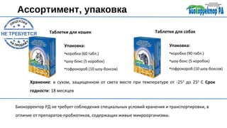 Ассортимент, упаковка
Таблетки для кошек Таблетки для собак
Упаковка:
•коробка (60 табл.)
•шоу-бокс (5 коробок)
•гофрокороб (10 шоу-боксов)
Упаковка:
•коробка (90 табл.)
•шоу-бокс (5 коробок)
•гофрокороб (10 шоу-боксов)
Хранение: в сухом, защищенном от света месте при температуре от -250
до 250
С Срок
годности: 18 месяцев
Биокорректор РД не требует соблюдения специальных условий хранения и транспортировки, в
отличие от препаратов-пробиотиков, содержащих живые микроорганизмы.
 