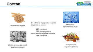Состав
Пшеничные отруби
Штамм винных дрожжей
Saccharomyces vini
Минералы
артезианской воды
Натуральные
вкусовые добавки
В 1 таблетке содержится на сухое
вещество не менее:
28% протеина
15% растворимых и
легкогидролизуемых углеводов
10% клетчатки
 