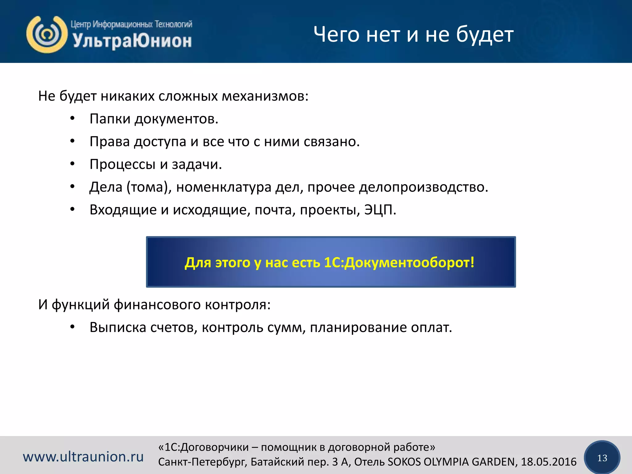 «1C:Договорчики – помощник в договорной работе»
Санкт-Петербург, Батайский пер. 3 А, Отель SOKOS OLYMPIA GARDEN, 18.05.2016 13www.ultraunion.ru
Чего нет и не будет
Не будет никаких сложных механизмов:
• Папки документов.
• Права доступа и все что с ними связано.
• Процессы и задачи.
• Дела (тома), номенклатура дел, прочее делопроизводство.
• Входящие и исходящие, почта, проекты, ЭЦП.
И функций финансового контроля:
• Выписка счетов, контроль сумм, планирование оплат.
Для этого у нас есть 1С:Документооборот!
 