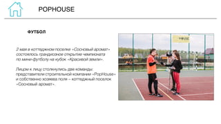 POPHOUSE
2 мая в коттеджном поселке «Сосновый аромат»
состоялось грандиозное открытие чемпионата
по мини-футболу на кубок «Красивой земли».
Лицом к лицу столкнулись две команды:
представители строительной компании «PopHouse»
и собственно хозяева поля – коттеджный поселок
«Сосновый аромат».
ФУТБОЛ
 