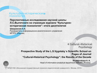 Перспективные исследования научной школы
Л.С.Выготского на страницах журнала “Культурно-
историческая психология”: итоги десятилетия
Prospective Study of the L.S.Vygotsky`s Scientific School on
Pages of Journal
"Cultural-Historical Psychology": the Results of the Decade
Shvedovskaya A. A.
Head of information-analytical department, MSUPE (Russia)
Шведовская А.А.
Руководитель информационно-аналитического управления
МГППУ (Россия)
ФГБОУ ВО «Московский государственный психолого-педагогический университет», Москва, 2016 г.
 