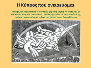 Η Κύπρος που ονειρεύομαι
Με αφορμή το χαρακτικό του κύπριου χαράκτη Χαμπή, που απεικονίζει
την Κύπρο όπως την ονειρεύεται , ελεύθερη γεμάτη με τα περιστέρια της
ειρήνης , ονειρευτήκαμε τη δική μας Κύπρο και τη ζωγραφίσουμε
 