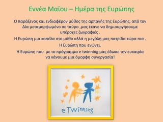 Εννέα Μαΐου – Ημέρα της Ευρώπης
Ο παράξενος και ενδιαφέρον μύθος της αρπαγής της Ευρώπης, από τον
Δία μεταμορφωμένο σε ταύρο ,μας έκανε να δημιουργήσουμε
υπέροχες ζωγραφιές .
Η Ευρώπη μια κοπέλα στο μύθο αλλά η μεγάλη μας πατρίδα τώρα πια .
Η Ευρώπη που ενώνει.
Η Ευρώπη που με το πρόγραμμα e twinning μας έδωσε την ευκαιρία
να κάνουμε μια όμορφη συνεργασία!
 