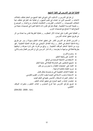 12
‫فعالية‬‫المنهج‬ ‫تنفيذ‬ ‫في‬ ‫التدريس‬ ‫طرائق‬
‫بأختالف‬ ‫تختلف‬ ‫المعلم‬ ‫من‬ ‫المنهج‬ ‫تنفيذ‬ ‫في‬ ‫تتبع‬ ‫التي‬ ‫االساليب‬ ‫و‬ ‫التدريس‬ ‫طرائق‬ ‫إن‬
ً‫ا‬‫تبع‬ ‫تختلف‬ ‫الطرائق‬ ‫هذه‬ ‫فعالية‬ ‫إن‬ ‫و‬ ‫المنهج‬ ‫تقديم‬ ‫في‬ ‫اعتماده‬ ‫تم‬ ‫الذي‬ ‫التصميم‬ ‫و‬ ‫االهداف‬
‫الموضوع‬ ‫و‬ , ‫المادة‬ ‫نوع‬ ‫و‬ ‫المتاحة‬ ‫االمكانيات‬ ‫و‬ ‫الظروف‬ ‫و‬ ‫االهداف‬ ‫و‬ , ‫التصميمات‬ ‫الختالف‬
‫طبي‬ ‫و‬ ,‫من‬ ‫معينة‬ ‫تصميمات‬ ‫في‬ ‫كبيرة‬ ‫فاعلية‬ ‫ذات‬ ‫تكون‬ ‫طرائق‬ ‫فهناك‬ , ‫التعليمية‬ ‫المؤسسة‬ ‫عة‬
.‫اخرى‬ ‫تصميمات‬ ‫مع‬ ‫تصلح‬ ‫ال‬ ‫فيما‬ ‫المنهاج‬
‫الق‬ ‫تعني‬ ‫الفعالية‬ ‫و‬‫اثر‬ ‫من‬ ‫تحدثه‬ ‫بما‬ ‫تقاس‬ ‫الطريقة‬ ‫فعالية‬ ‫و‬ , ‫المطلوب‬ ‫االثر‬ ‫إحداث‬ ‫على‬ ‫درة‬
.‫التدريس‬ ‫اهداف‬ ‫تحقيق‬ ‫طريق‬ ‫عن‬
‫هو‬ ‫الفاعل‬ ‫التدريس‬ ‫و‬‫طريق‬ ‫عن‬ ‫يسر‬ ‫و‬ ‫بسهولة‬ ‫التعليم‬ ‫اهداف‬ ‫تحقيق‬ ‫على‬ ‫القادر‬ ‫التدريس‬
‫فهو‬ , ‫التعليمية‬ ‫العملية‬ ‫اطراف‬ ‫بين‬ ‫االيجابي‬ ‫التفاعل‬ ‫زيادة‬ ‫و‬ , ‫التعلم‬ ‫في‬ ‫المتعلم‬ ‫فاعلية‬ ‫زيادة‬
‫توظيفها‬ ‫و‬ ‫معرفته‬ ‫إدارة‬ ‫على‬ ‫قدرته‬ ‫من‬ ‫يرفع‬ ‫و‬ , ‫التعليمية‬ ‫المواقف‬ ‫المتعلم‬ ‫فاعلية‬ ‫من‬ ‫يزيد‬
‫م‬ ‫في‬ ‫الة‬َ‫ع‬‫ف‬ ‫بطريقة‬:‫باالتي‬ ‫يتسم‬ ‫الفعال‬ ‫التدريس‬ ‫ان‬ ‫إلى‬ ‫أندرسون‬ ‫اشار‬ ‫قد‬ ‫و‬ . ‫يعترضه‬ ‫ما‬ ‫واجهة‬
‫الشرح‬ ‫وضوح‬
‫التعليم‬ ‫وظيفة‬ ‫على‬ ‫التشديد‬
‫الواقع‬ ‫من‬ ‫المستمدة‬ ‫االنشطة‬ ‫من‬ ‫االستفادة‬
‫التعلم‬ ‫عملية‬ ‫في‬ ‫الفعالة‬ ‫المشاركة‬ ‫على‬ ‫المتعلمين‬ ‫تشجيع‬
‫تقدم‬ ‫من‬ ‫يحرزون‬ ‫ما‬ ‫و‬ ‫الطلبة‬ ‫احتياجات‬ ‫على‬ ‫التنبه‬
‫ا‬ ‫تزويد‬. ‫الراجعة‬ ‫بالتغذية‬ ‫لطلبة‬
.‫كامل‬ ‫بشكل‬ ‫تحديدها‬ ‫تم‬ ‫التي‬ ‫التعليمية‬ ‫االهداف‬ ‫تغطية‬
.‫التكويني‬ ‫التقويم‬ ‫و‬ ‫اإلثارة‬ ‫بقصد‬ ‫الحصة‬ ‫في‬ ‫االسئلة‬ ‫بأسلوب‬ ‫االستعانة‬
‫الجديد‬ ‫التعلم‬ ‫في‬ ‫عليها‬ ‫التأسيس‬ ‫و‬ ‫السابقة‬ ‫الخبرات‬ ‫استثمار‬
. ‫التعليم‬ ‫اهداف‬ ‫تحقيق‬ ‫في‬ ‫المبذول‬ ‫الجهد‬ ‫و‬ ‫الوقت‬ ‫إختصار‬
‫تن‬‫الموقف‬ ‫متغيرات‬ ‫و‬ ‫التعليم‬ ‫اهداف‬ ‫و‬ ‫المحتوى‬ ‫لنوع‬ ً‫ا‬‫تبع‬ ‫التدريس‬ ‫طرائق‬ ‫ويع‬
.‫التعليمي‬
, ‫(عطية‬9002:959-954)
 