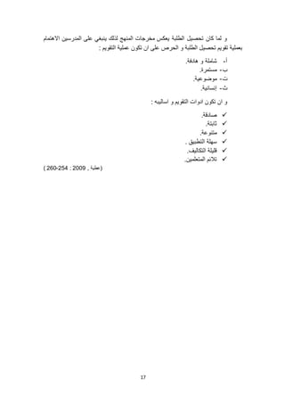 17
‫االهتمام‬ ‫المدرسين‬ ‫على‬ ‫ينبغي‬ ‫لذلك‬ ‫المنهج‬ ‫مخرجات‬ ‫يعكس‬ ‫الطلبة‬ ‫تحصيل‬ ‫كان‬ ‫لما‬ ‫و‬
: ‫التقويم‬ ‫عملية‬ ‫تكون‬ ‫ان‬ ‫على‬ ‫الحرص‬ ‫و‬ ‫الطلبة‬ ‫تحصيل‬ ‫تقويم‬ ‫بعملية‬
‫أ‬-.‫هادفة‬ ‫و‬ ‫شاملة‬
‫ب‬-.‫مستمرة‬
‫ت‬-.‫موضوعية‬
‫ث‬-.‫إنسانية‬
‫و‬ ‫التقويم‬ ‫ادوات‬ ‫تكون‬ ‫ان‬ ‫و‬: ‫اساليبه‬
.‫صادقة‬
.‫ثابتة‬
.‫متنوعة‬
. ‫التطبيق‬ ‫سهلة‬
.‫التكاليف‬ ‫قليلة‬
.‫المتعلمين‬ ‫تالئم‬
, ‫(عطية‬9002:954-910)
 