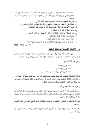 5
‫أ‬-‫المشروعات‬ ‫و‬ ‫المساعدة‬ ‫و‬ ‫المساندة‬ ‫المواد‬ ‫و‬ ‫التدريب‬ ‫و‬ ‫التقويمية‬ ‫االنشطة‬ ‫اعتماد‬
‫ج‬ ‫و‬ , ‫الكتاب‬ ‫و‬ ‫المنهج‬ ‫يقترحها‬ ‫التي‬ ‫التعاونية‬‫علها‬‫مواد‬ ‫ليست‬ ‫و‬ ‫منهما‬ ً‫ا‬‫اساسي‬ ً‫ا‬‫جزء‬
.‫كمالية‬
‫ب‬-‫الم‬ ‫ممارسة‬‫ت‬.‫الذاتي‬ ‫التعلم‬ ‫باعتماد‬ ‫بأنفسهم‬ ‫لالنشطة‬ ‫علمين‬
‫ت‬-.‫به‬ ‫الخاص‬ ‫التفكير‬ ‫و‬ ‫البحث‬ ‫بطريقة‬ ‫المعرفة‬ ‫مجاالت‬ ‫من‬ ‫مجال‬ ‫كل‬ ‫في‬ ‫التعامل‬
‫ث‬-.‫المتعلمين‬ ‫نظر‬ ‫وجهة‬ ‫من‬ ‫سلوكية‬ ‫نتاجات‬ ‫شكل‬ ‫على‬ ‫االهداف‬ ‫تحديد‬
‫ج‬-‫بإستم‬ ‫المرغوب‬ ‫السلوك‬ ‫تعزيز‬‫رار‬
‫ح‬-.‫يعمل‬ ‫ال‬ ‫الذي‬ ‫هو‬ ‫يخطئ‬ ‫ال‬ ‫الذي‬ ‫ان‬ ‫اذ‬ ‫التعلم‬ ‫من‬ ً‫ا‬‫جزء‬ ‫االخطاء‬ َ‫د‬‫ع‬
‫خ‬-.‫ذلك‬ ‫امكن‬ ‫كلما‬ ‫التكرار‬ ‫مبدأ‬ ‫توظيف‬
‫د‬-. ‫البيئة‬ ‫في‬ ‫المتوافرة‬ ‫التعلم‬ ‫مصادر‬ ‫إعداد‬
‫ذ‬-.‫العليا‬ ‫العقلية‬ ‫العمليات‬ ‫تنمية‬ ‫و‬ ‫المشكالت‬ ‫حل‬ ‫على‬ ‫القائم‬ ‫التعلم‬ ‫إعتماد‬
, ‫(التميمي‬9002:658)
‫االنشطة‬ ‫دور‬‫المنهج‬ ‫تنفيذ‬ ‫في‬ ‫التعليمية‬
‫المنهج‬ ‫عناصر‬ ‫احد‬ ‫تمثل‬ ‫حيث‬ ‫التربوية‬ ‫العملية‬ ‫في‬ ً‫ا‬‫مهم‬ ً ‫موقعا‬ ‫التعليمية‬ ‫االنشطة‬ ‫تحتل‬
‫االهداف‬ ( ‫هي‬ ‫و‬ ‫الستة‬–‫المحتوى‬–‫الطريقة‬–‫االنشطة‬–‫التعليمية‬ ‫الوسائل‬–. ) ‫التقويم‬
: ‫انواع‬ ‫ثالثة‬ ‫على‬ ‫هي‬ ‫و‬
-‫المعلم‬ / ‫به‬ ‫يقوم‬ ‫نشاط‬
-/ ‫به‬ ‫يقوم‬ ‫نشاط‬‫المتعلم‬
-‫سوية‬ ‫المتعلم‬ ‫و‬ ‫المعلم‬ / ‫من‬ ‫كل‬ ‫به‬ ‫يقوم‬ ‫نشاط‬
, ‫المدارس‬ ‫في‬ ً‫ا‬‫عملي‬ ‫تنفيذه‬ ‫عند‬ ‫الدراسي‬ ‫المنهج‬ ‫لدعم‬ ً‫ا‬‫خصب‬ ً‫ا‬‫ميدان‬ ‫تعد‬ ‫التعليمية‬ ‫االنشطة‬ ‫فإن‬ ‫لذا‬
‫فيه‬ ‫المرغوب‬ ‫السلوك‬ ‫تأكيد‬ ‫و‬ ‫التلميذ‬ ‫ذهن‬ ‫في‬ ‫العلمية‬ ‫المادة‬ ‫يعزز‬ ‫التعليمي‬ ‫النشاط‬ ‫الن‬ ‫ذلك‬ ‫و‬
‫ا‬ ‫الخبرة‬ ‫مع‬ ‫تعامله‬ ‫بعد‬. ‫المعلم‬ ‫بمساعدة‬ ‫مباشرة‬ ‫لتعليمية‬
‫بأنه‬ ‫التعليمي‬ ‫النشاط‬ ‫يعرف‬ ‫و‬
-‫مع‬ ‫الطالب‬ ‫تعامل‬ ‫حسن‬ ‫طريق‬ ‫عن‬ ‫ذلك‬ ‫و‬ ‫عليه‬ ‫الحيوية‬ ‫اضفاء‬ ‫و‬ ‫المنهج‬ ‫الثراء‬ ‫ناجحة‬ ‫وسيلة‬
‫مهارية‬ ‫و‬ ‫معرفية‬ ‫جوانب‬ ‫تنمية‬ ‫الى‬ ‫تؤدي‬ ‫التي‬ ‫الخبرات‬ ‫اكتساب‬ ‫بقصد‬ ‫مكوناتها‬ ‫ادراكهم‬ ‫و‬ ‫البيئة‬
.‫القيم‬ ‫و‬ ‫االتجاهات‬ ‫عن‬ ً‫ال‬‫فض‬
-‫الصف‬ ‫داخل‬ ‫المدرسي‬ ‫المنهج‬ ‫تدعم‬ ‫فعاليات‬ ‫من‬ ‫كليهما‬ ‫او‬ ‫المتعلم‬ ‫او‬ ‫المعلم‬ ‫به‬ ‫يقوم‬ ‫ما‬ ‫كل‬ ‫هو‬
.‫خارجه‬ ‫و‬
-‫اجل‬ ‫من‬ ‫المتعلم‬ ‫و‬ ‫المعلم‬ ‫من‬ ‫كل‬ ‫يبذله‬ ‫الذي‬ ‫البدني‬ ‫و‬ ‫العقلي‬ ‫الجهد‬ ‫يمثل‬ ‫المنهج‬ ‫عناصر‬ ‫احد‬ ‫هو‬
.‫ما‬ ‫هدف‬ ‫بلوغ‬
 