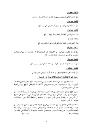 7
: ‫سمعية‬ ‫أنشطة‬
‫آخرون‬ ‫أعدها‬ ‫تقارير‬ ‫أو‬ ‫موسيقى‬ ‫تسجيل‬ ‫إلى‬ ‫االستماع‬ ‫مثل‬…. ‫الخ‬
: ‫بصرية‬ ‫أنشطة‬
‫فني‬ ‫معرض‬ ‫أو‬ ‫صور‬ ‫أو‬ ‫لفيلم‬ ‫عرض‬ ‫مشاهدة‬ ‫مثل‬…. ‫الخ‬
: ‫صوتية‬ ‫أنشطة‬
‫أو‬ ‫الخطابة‬ ‫أو‬ ‫الغناء‬ ‫في‬ ‫االشتراك‬ ‫مثل‬‫ندوة‬…. ‫الخ‬
: ‫بدنية‬ ‫أنشطة‬
. ‫الخ‬ ‫التجارب‬ ‫وإجراء‬ ‫الحركية‬ ‫المباريات‬ ‫في‬ ‫االشتراك‬ ‫مثل‬
: ‫معرفية‬ ‫أنشطة‬
‫مقابالت‬ ‫إجراء‬ ‫أو‬ ‫الندوات‬ ‫أو‬ ‫المحاضرات‬ ‫إلى‬ ‫االستماع‬ ‫أو‬ ‫والمراجع‬ ‫الكتب‬ ‫قراءة‬ ‫مثل‬
‫المعلومات‬ ‫مصادر‬ ‫مع‬ ‫والتعامل‬ ‫شخصية‬…. ‫إلخ‬
: ‫مهارية‬ ‫أنشطة‬
‫نماذج‬ ‫صنع‬ ‫مثل‬‫رسوم‬ ‫أو‬ ‫أشكال‬ ‫إعداد‬ ‫أو‬ ، ‫مكبرة‬ ‫أو‬ ‫مصغرة‬…. ‫إلخ‬
: ‫وجدانية‬ ‫أنشطة‬
‫درامي‬ ‫عمل‬ ‫في‬ ‫اإلسهام‬ ‫أو‬ ‫قصة‬ ‫أو‬ ‫والتذوق‬ ‫للمتعة‬ ‫شعر‬ ‫قراءة‬ ‫مثل‬
: ‫المنهج‬ ‫في‬ ‫التعليمية/التربوية‬ ‫األنشطة‬ ‫تنوع‬ ‫أهمية‬
‫األهداف‬ ‫لتحقيق‬ ‫بعض‬ ‫مع‬ ‫بعضها‬ ‫تتكامل‬ ‫وهي‬ ‫التعليمية‬ ‫العملية‬ ‫في‬ ‫مهم‬ ‫دور‬ ‫لألنشطة‬
‫أهمية‬ ‫وترجع‬ ‫المنهج‬ ‫في‬ ‫التعليمية‬ ‫األنشطة‬ ‫من‬ ‫متنوع‬ ‫عدد‬ ‫استخدام‬ ‫يتحتم‬ ‫فإنه‬ ‫ولهذا‬ ‫التربوية‬
: ‫رئيسيين‬ ‫سببين‬ ‫إلى‬ ‫ذلك‬
‫األول‬ ‫السبب‬‫شر‬ ‫الدارسين‬ ‫انتباه‬ ‫اعتبرنا‬ ‫فإذا‬ ‫الدارسين‬ ‫بانتباه‬ ‫يتعلق‬‫من‬ ‫لالستفادة‬ ً‫ا‬‫ضروري‬ ً‫ا‬‫ط‬
‫المنهج‬ ‫في‬ ‫نستخدمها‬ ‫التي‬ ‫التعليمية/التربوية‬ ‫األنشطة‬ ‫من‬ ‫ننوع‬ ‫أن‬ ‫علينا‬ ‫وجب‬ ‫المنهج‬ ‫محتوى‬
‫الدارسين‬ ‫ألن‬–‫منهم‬ ‫السن‬ ‫صغار‬ ‫وخاصة‬–‫كانت‬ ‫مهما‬ ‫معين‬ ‫نشاط‬ ‫متابعة‬ ‫يستطيعون‬ ‫ال‬
. ‫محدودة‬ ‫لفترة‬ ‫إال‬ ، ‫أهميته‬
‫أما‬‫الثاني‬ ‫السبب‬‫التالم‬ ‫بين‬ ‫بما‬ ‫فيتعلق‬‫من‬ ‫بينهم‬ ‫فيما‬ ‫يختلفون‬ ‫فالدارسين‬ ‫فردية‬ ‫فروق‬ ‫من‬ ‫يذ‬
‫األنشطة‬ ‫من‬ ‫متعددة‬ ‫أنواع‬ ‫استخدام‬ ‫ينبغي‬ ‫ولهذا‬ ‫المختلفة‬ ‫النشاط‬ ‫ألنواع‬ ‫تفضيلهم‬ ‫درجة‬ ‫حيث‬
‫من‬ ‫تمكنه‬ ‫التي‬ ‫األنشطة‬ ‫أو‬ ‫النشاط‬ ‫استخدام‬ ‫في‬ ‫فرصته‬ ٍ‫دارس‬ ‫كل‬ ‫يجد‬ ‫حتى‬ ‫التعليمية/التربوية‬
. ‫يدرسه‬ ‫ما‬ ‫فهم‬, ‫(نت‬4)
 