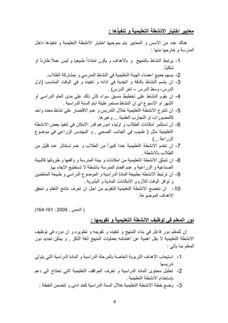 8
: ‫تنفيذها‬ ‫و‬ ‫التعليمية‬ ‫االنشطة‬ ‫اختيار‬ ‫معايير‬
‫المع‬ ‫و‬ ‫االسس‬ ‫من‬ ‫عدد‬ ‫هناك‬‫اختيار‬ ‫بموجبها‬ ‫يتم‬ ‫ايير‬‫داخل‬ ‫تنفيذها‬ ‫و‬ ‫التعليمية‬ ‫االنشطة‬
: ‫منها‬ ‫خارجها‬ ‫و‬ ‫المدرسة‬
6-‫باالهداف‬ ‫و‬ ‫بالمنهج‬ ‫النشاط‬ ‫يرتبط‬‫او‬ ً‫ا‬‫طارئ‬ ‫عمال‬ ‫ليس‬ ‫و‬ ‫طبيعيا‬ ً‫ا‬‫امتداد‬ ‫يكون‬ ‫و‬
.ً‫ا‬‫شكلي‬
9-.‫الطالب‬ ‫بمشاركة‬ ‫و‬ ‫المدرسي‬ ‫النشاط‬ ‫في‬ ‫التعليمية‬ ‫الهيئة‬ ‫اعضاء‬ ‫جميع‬ ‫يسهم‬
3-‫(اول‬ ‫المناسب‬ ‫الوقت‬ ‫في‬ ‫و‬ ‫تنفيذه‬ ‫و‬ ‫ادائه‬ ‫في‬ ‫الجدية‬ ‫و‬ ‫بالدقة‬ ‫النشاط‬ ‫يتسم‬ ‫ان‬
‫الدرس‬-‫الدرس‬ ‫وسط‬–. )‫الدرس‬ ‫اخر‬
4-‫مسبق‬ ‫تخطيط‬ ‫على‬ ‫النشاط‬ ‫يقوم‬ ‫ان‬‫او‬ ‫الدراسي‬ ‫العام‬ ‫مدى‬ ‫على‬ ‫ذلك‬ ‫كان‬ ‫سواء‬
. ‫الدراسية‬ ‫السنة‬ ‫ايام‬ ‫طيلة‬ ‫مستمر‬ ‫النشاط‬ ‫ان‬ ‫اي‬ ‫االسبوع‬ ‫او‬ ‫الشهر‬
5-‫واحد‬ ‫محدد‬ ‫نشاط‬ ‫على‬ ‫االقتصار‬ ‫عدم‬ ‫و‬ ‫التدريس‬ ‫خالل‬ ‫التعليمية‬ ‫االنشطة‬ ‫تتنوع‬ ‫ان‬
.‫وغيرها‬ ... ‫العلمية‬ ‫التجارب‬ ‫او‬ ‫كالمصورات‬
1-‫اموره‬ ‫اولياء‬ ‫و‬ ‫الطالب‬ ‫امكانات‬ ‫تستثمر‬ ‫ان‬‫االنشطة‬ ‫بعض‬ ‫تنفيذ‬ ‫في‬ ‫االمكان‬ ‫قدر‬ ‫م‬
‫موضوع‬ ‫في‬ ‫الزراعي‬ ‫المهندس‬ ‫و‬ , ‫الصحي‬ ‫الجانب‬ ‫في‬ ‫طبيب‬ ( ‫مثل‬ ‫التعليمية‬
)... ‫الزراعة‬
7-‫من‬ ‫قليل‬ ‫عدد‬ ‫استئثار‬ ‫عدم‬ ‫و‬ ‫الطالب‬ ‫من‬ ً‫ا‬‫كبير‬ ‫عددا‬ ‫التعليمية‬ ‫االنشطة‬ ‫تخدم‬ ‫ان‬
. ‫باالنشطة‬ ‫الطالب‬
8-‫ال‬ ‫االنشطة‬ ‫تنبثق‬ ‫ان‬‫المدر‬ ‫بيئة‬ ‫و‬ ‫امكانات‬ ‫من‬ ‫تعليمية‬‫كالبيئة‬ ‫ظروفها‬ ‫و‬ ‫واقعها‬ ‫و‬ ‫سة‬
.‫بها‬ ‫االيفاء‬ ‫تستطيع‬ ‫ال‬ ‫بانشطة‬ ‫المدرسة‬ ‫اقحام‬ ‫عدم‬ ‫و‬ ‫الزراعية‬ ‫و‬ ‫الصناعية‬
2-‫المتعلمين‬ ‫طبيعة‬ ‫و‬ ‫الدراسي‬ ‫الموضوع‬ ‫و‬ ‫الدراسية‬ ‫المادة‬ ‫بطبيعة‬ ‫االنشطة‬ ‫ترتبط‬ ‫ان‬
. ‫البشرية‬ ‫و‬ ‫المادية‬ ‫االمكانات‬ ‫و‬ ‫الالزم‬ ‫الوقت‬ ‫توافر‬ ‫و‬
60-‫اال‬ ‫تخضع‬ ‫ان‬‫لل‬ ‫التعليمية‬ ‫نشطة‬‫تحقق‬ ‫و‬ ‫التعلم‬ ‫نتائج‬ ‫تعرف‬ ‫ان‬ ‫اجل‬ ‫من‬ ‫تقويم‬
.‫الموضوعة‬ ‫االهداف‬
, ‫التميمي‬ (9002:616-614)
: ‫تقويمها‬ ‫و‬ ‫التعليمية‬ ‫االنشطة‬ ‫توظيف‬ ‫في‬ ‫المعلم‬ ‫دور‬
‫توظيف‬ ‫في‬ ‫دوره‬ ‫ان‬ ‫و‬ ‫تطويره‬ ‫و‬ ‫تقويمه‬ ‫و‬ ‫تنفيذه‬ ‫و‬ ‫المنهج‬ ‫بناء‬ ‫في‬ ‫فاعل‬ ‫دور‬ ‫للمعلم‬ ‫ان‬
‫عن‬ ‫اهمية‬ ‫يقل‬ ‫ال‬ ‫التعليمية‬ ‫االنشطة‬‫دور‬ ‫تحديد‬ ‫يمكن‬ ‫و‬ , ‫الذكر‬ ‫آنفة‬ ‫المنهج‬ ‫بعمليات‬ ‫اهتمامه‬
: ‫يأتي‬ ‫بما‬ ‫المعلم‬
6-‫يتولى‬ ‫التي‬ ‫الدراسية‬ ‫المادة‬ ‫و‬ ‫الدراسية‬ ‫بالمرحلة‬ ‫الخاصة‬ ‫التربوية‬ ‫االهداف‬ ‫استيعاب‬
‫تدريسها‬
9-‫دعم‬ ‫الى‬ ‫تحتاج‬ ‫التي‬ ‫التعليمية‬ ‫المواقف‬ ‫تعرف‬ ‫و‬ ‫الدراسية‬ ‫المادة‬ ‫محتوى‬ ‫تحليل‬
‫التعليمية‬ ‫االنشطة‬ ‫بإستخدام‬.
3-: ‫الخطة‬ ‫تتضمن‬ ‫و‬ ‫ادنى‬ ‫كحد‬ ‫الدراسية‬ ‫السنة‬ ‫خالل‬ ‫التعليمية‬ ‫االنشطة‬ ‫خطة‬ ‫وضع‬
 