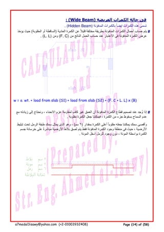 : (Wide Beam) ‫العريضة‬ ‫الكمرات‬ ‫حالة‬ ‫فى‬
. (Hidden Beam) ‫المدفونة‬ ‫بالكمرات‬ ‫ايضا‬ ‫الكمرات‬ ‫ھذه‬ ‫تسمى‬ً
#
w = o. wt. + load from slab (S1) + load from slab (S2) + (F. C + L. L) x (B)
#
‫يؤخذ‬ ‫حيث‬ (‫المقلوبة‬ ‫أو‬ ‫)الساقطة‬ ‫العادية‬ ‫الكمرة‬ ‫عن‬ ‫قليال‬ ‫مختلفة‬ ‫بطريقة‬ ‫المدفونة‬ ‫الكمرات‬ ‫أحمال‬ ‫حساب‬ ‫يتم‬ً
. (L. L) ‫ومن‬ (F. C) ‫من‬ ‫الناتج‬ ‫الحمل‬ ‫حساب‬ ‫عند‬ ‫االعتبار‬ ‫فى‬ ‫المدفونة‬ ‫الكمرة‬ ‫عرض‬
‫مع‬ ‫زيادته‬ ‫إلى‬ ‫ونحتاج‬ ، ‫االنحناء‬ ‫عزم‬ ‫لمقاومة‬ ‫كاف‬ ‫غير‬ ‫العمق‬ ‫أن‬ ‫المدفونة‬ ‫الكمرة‬ ‫قطاع‬ ‫تصميم‬ ‫عند‬ ‫وجد‬ ‫إذا‬ٍ ُ
. ‫مقلوبة‬ ‫الكمرة‬ ‫جعل‬ ‫فيمكننا‬ ، ‫الكمرة‬ ‫من‬ ‫جزء‬ ‫بسقوط‬ ‫السماح‬ ‫عدم‬
‫تبليط‬ ‫تحت‬ ‫الرمل‬ ‫طبقة‬ ‫سمك‬ ‫يمثل‬ ‫الذى‬ ‫وھو‬ ، (‫سم‬ ٦) ‫بمقدار‬ ‫الكمرة‬ ‫أعلى‬ ‫مقلوبا‬ ‫جعله‬ ‫يمكننا‬ ‫سمك‬ ‫وأقصى‬ً
‫جسم‬ ‫خرسانة‬ ‫على‬ ‫مباشرة‬ ‫األرضية‬ ‫بالط‬ ‫لصق‬ ‫يتم‬ ‫فقط‬ ‫المدفونة‬ ‫الكمرة‬ ‫وجود‬ ‫منطقة‬ ‫فى‬ ‫حيث‬ ، ‫األرضية‬ً
. ‫المونة‬ ‫أسفل‬ ‫للرمل‬ ‫وجود‬ ‫دون‬ ، ‫المونة‬ ‫بواسطة‬ ‫الكمرة‬
a7medal3isawy@yahoo.com (+2-01003932408) Page (14) of (58)
 