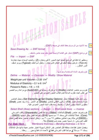 . (DXF) ‫صيغة‬ ‫فى‬ ‫الملف‬ ‫حفظ‬ ‫يتم‬ ‫الرسم‬ ‫من‬ ‫االنتھاء‬ ‫بعد‬ ١٤
Save Drawing As → DXF-format
. ‫بالسقف‬ ‫خاص‬ ‫جديد‬ ‫ملف‬ ‫لعمل‬ ‫الرئيسية‬ ‫القائمة‬ ‫على‬ ‫ندخل‬ (SAP) ‫برنامج‬ ‫فى‬ ١٥
File → Import → DXF
. ‫وخواصھا‬ ‫المستخدمة‬ ‫المادة‬ ‫بتعريف‬ ‫نقوم‬ ١٦
Define → Material → Concrete → Modify / Show Material
Weight per unit Volume = 2.50 t/m3
Modulus of Elasticity ≈ 2.1 e 6 t/m2
Poisson's Ratio = 1/6 → 1/5
١٧
Select Shell (Area) sections → Assign → Shell Local Axes → Inverse
١٨
For Slab 16cm : Membrane thickness = Bending thickness = 0.16 m
‫نختارھا‬ ‫حيث‬ ‫الوحدات‬ ‫ولتحديد‬ ، (Z) ‫ونختاره‬ ‫ألعلى‬ ‫المحور‬ ‫اتجاه‬ ‫لتحديد‬ ‫البرنامج‬ ‫فى‬ ‫نافذة‬ ‫لنا‬ ‫وستظھر‬
‫لسقف‬ ‫ويرمز‬ (Typical) ‫الملف‬ ‫اسم‬ ‫وليكن‬ ، ‫نختاره‬ ‫الذى‬ ‫المكان‬ ‫فى‬ ‫الملف‬ ‫بحفظ‬ ‫نقوم‬ ‫ثم‬ ، (Ton-m)
. ‫المتكرر‬ ‫الدور‬
‫العنصر‬ ‫رسم‬ ‫مراعاة‬ ‫مع‬ (AutoCAD) ‫فى‬ ‫رسمناھا‬ ‫قد‬ ‫نكن‬ ‫لم‬ ‫إذا‬ (Shells) ‫البالطات‬ ‫عناصر‬ ‫برسم‬ ‫نقوم‬
. ‫العنصر‬ ‫على‬ ‫العمودى‬ ‫المحور‬ ‫انقالب‬ ‫لعدم‬ ‫الساعة‬ ‫عقارب‬ ‫اتجاه‬ ‫عكس‬ ‫فى‬
‫الخرسانى‬ ‫والقلب‬ (Shearwalls) ‫القص‬ ‫وحوائط‬ (Slabs) ‫للبالطات‬ (Shell) ‫عناصر‬ ‫بتعريف‬ ‫نقوم‬
(SW25) ‫تسميتھا‬ ‫يمكن‬ ‫القص‬ ‫ولحوائط‬ (S16) ‫نسميھا‬ ‫سم‬ ١٦ ‫بسمك‬ ‫التى‬ ‫البالطات‬ ‫فمثال‬ً . (Core)
‫لتمثيل‬ ‫القص‬ ‫حائط‬ ‫عناصر‬ ‫استخدام‬ ‫ويمكن‬ ، ‫سم‬ ٣٠‫و‬ ‫سم‬ ٢٥ ‫مختلفتين‬ ‫تخانتين‬ ‫وجود‬ ‫حالة‬ ‫فى‬ (SW30)‫و‬
. ‫مثال‬ً (Core) ‫باسم‬ ‫جديد‬ ‫عنصر‬ ‫تسمية‬ ‫أو‬ ، ‫الخرسانى‬ ‫القلب‬
‫العناصر‬ ‫ونجعل‬ (Set Elements or Set Display Options) ‫نختار‬ (View) ‫قائمة‬ ‫داخل‬ ‫ومن‬
(Shell) ‫عنصر‬ ‫وجد‬ ‫وإذا‬ . ‫األحمر‬ ‫ھو‬ (Shells) ‫لعناصر‬ ‫التلقائى‬ ‫واللون‬ ، (Fill) ‫اختيار‬ ‫باستخدام‬ ‫ملونة‬
. ‫عليه‬ ‫العمودى‬ ‫المحور‬ ‫اتجاه‬ ‫نقلب‬ ‫رسمه‬ ‫ولضبط‬ ، ‫أصفرا‬ ‫سيكون‬ ‫االتجاه‬ ‫معكوس‬ً
‫البالطات‬ ‫مثل‬ ‫بذاتھا‬ ‫معينة‬ ‫عناصر‬ ‫اختيار‬ ‫لسھولة‬ ‫اإلمكان‬ ‫بقدر‬ ‫العناصر‬ ‫لكل‬ ‫مختلفة‬ ‫قطاعات‬ ‫اختيار‬ ‫ويفضل‬
. ‫وھكذا‬ . . . ‫معين‬ ‫قطاع‬ ‫ذات‬ ‫األعمدة‬ ‫أو‬ ‫فقط‬ ‫الخرسانى‬ ‫القلب‬ ‫حوائط‬ ‫أو‬ ‫مثال‬ ‫سم‬ً ١٢ ‫بسمك‬
a7medal3isawy@yahoo.com (+2-01003932408) Page (17) of (58)
 