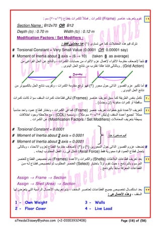: ‫سم‬ (٧٠×١٢) ‫بقطاع‬ ‫للكمرات‬ ‫فمثال‬ً . ‫للكمرات‬ (Frame) ‫عناصر‬ ‫بتعريف‬ ‫نقوم‬ ١٩
Section Name : B12x70 OR B12
Depth (t3) : 0.70 m Width (t2) : 0.12 m
Modification Factors / Set Modifiers :
: ‫فقط‬ ‫معاملين‬ ‫عدا‬ (١) ‫تساوى‬ ‫ھى‬ ‫كما‬ ‫المعامالت‬ ‫ھذه‬ ‫قيم‬ ‫نترك‬
# Torsional Constant = Very Small Value (0.0001 OR 0.00001 say)
# Moment of Inertia about 3 axis = (6 → 10) (taken 8 as average)
#
#
٢٠
٢١
# Torsional Constant = 0.0001
# Moment of Inertia about 2 axis = 0.0001 ‫جدا‬ ‫صغيرة‬ ‫قيم‬ً
# Moment of Inertia about 3 axis = 0.0001
#
٢٢
Assign → Frame → Section
Assign → Shell (Area) → Section
٢٣
1 - Own Weight 3 - Walls
2 - Floor Cover 4 - Live Load
‫لھا‬ ‫يتعرض‬ ‫التى‬ ‫الرأسية‬ ‫األحمـال‬ ‫تعريـف‬ ‫يتـم‬ ، ‫السقـف‬ ‫لعناصـر‬ ‫القطاعـات‬ ‫جميـع‬ ‫تخصيـص‬ ‫استكمــال‬ ‫بعد‬
: ‫ھى‬ ‫األحمال‬ ‫وھذه‬ ، ‫السقف‬
‫من‬ ‫بالكمبيوتر‬ ‫الحل‬ ‫نتائج‬ ‫وتقريب‬ ، ‫الكمرات‬ ‫مقاومة‬ ‫لرفع‬ ‫فھو‬ (٣) ‫محور‬ ‫حول‬ ‫الذاتى‬ ‫القصور‬ ‫عزم‬ ‫تكبير‬ ‫أما‬
. ‫اليدوى‬ ‫الحل‬ ‫نتائج‬
‫كمرات‬ ‫كانت‬ ‫سواء‬ ‫السقف‬ ‫كمرات‬ ‫قطاعات‬ ‫لباقى‬ً (Frames) ‫عناصر‬ ‫تعريف‬ ‫سبق‬ ‫كما‬ ‫الطريقة‬ ‫بنفس‬ ‫نكمل‬
. (‫وجدت‬ ‫)إن‬ ‫مدفونة‬ ‫كمرات‬ ‫أو‬ ‫ساقطة‬
‫مناسبا‬ ‫واحد‬ ‫عمود‬ ‫قطاع‬ ‫ونختار‬ ، ‫الكمرات‬ ‫فى‬ ‫كما‬ً (Frame) ‫عنصر‬ ‫تعريف‬ ‫خطوات‬ ‫نتبع‬ ‫األعمدة‬ ‫لتعريف‬
‫اختالفات‬ ‫وجود‬ ‫مالحظة‬ ‫مع‬ ، (COL) ‫ونسميه‬ ، (‫مثال‬ ‫سم‬ً ٥٠×٢٥ ‫)وليكن‬ ‫السقف‬ ‫أعمدة‬ ‫لجميع‬ ً ‫ممثال‬
. ‫الكمرات‬ ‫عن‬ (Modification Factors / Set Modifiers) ‫المعامالت‬ ‫بتعريف‬ ‫بسيطة‬
‫وبالتالى‬ ، ‫االنحناء‬ ‫لعزوم‬ ‫القطاع‬ ‫مقاومة‬ ‫إلضعاف‬ (٣)‫و‬ (٢) ‫المحورين‬ ‫حول‬ ‫الذاتى‬ ‫القصور‬ ‫عزوم‬ ‫نضعف‬
. ‫إيجاده‬ ‫المطلوب‬ ‫الفعل‬ ‫رد‬ ‫فى‬ ‫تتمثل‬ (Axial Force) ‫فقط‬ ‫محورية‬ ‫قوة‬ ‫العمود‬ ‫قطاع‬ ‫يتحمل‬
‫يـصـبـح‬
‫للعنصر‬ ‫القطاع‬ ‫تخصيص‬ ‫يتم‬ (Frames) ‫واألعمدة‬ ‫والكمرات‬ (Shells) ‫البالطات‬ ‫قطاعات‬ ‫تعريف‬ ‫بعد‬
‫مـن‬ ‫لـه‬ ‫قطـاع‬ ‫تخصيـص‬ ‫ثم‬ ‫المطلوب‬ ‫العنصر‬ (Select) ‫باختيار‬ ‫أوال‬ ‫نقوم‬ ‫حيث‬ ، ‫بالبرنامج‬ ‫المرسوم‬ً
. ‫بالبرنامج‬ ‫سابقا‬ ‫المعرفة‬ ‫القطاعات‬ً
‫من‬ ‫الفراغى‬ ‫الحل‬ ‫عن‬ ‫والناتج‬ ، ‫الكمرات‬ ‫حسابات‬ ‫من‬ ‫االلتواء‬ ‫عزم‬ ‫إلھمال‬ ‫االلتواء‬ ‫مقاومة‬ ‫إلضعاف‬ ‫نلجأ‬
. ‫اليدوى‬ ‫الحل‬ ‫نتائج‬ ‫من‬ ‫نقترب‬ ‫ھكذا‬ ‫فإننا‬ ‫وبالتالى‬ . (Grid Action)
a7medal3isawy@yahoo.com (+2-01003932408) Page (18) of (58)
 