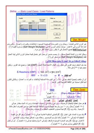 Define → Static Load Cases / Load Patterns
: ‫كاآلتى‬ ‫مستقال‬ ‫وضع‬ ‫إذا‬ ‫الحمل‬ ‫ھذا‬ ‫من‬ ‫االستفادة‬ ‫ويمكننا‬ً
ΣΣΣΣ Reactions (OWT) = Vol. (m3
) x γγγγRC (t/m3
)
= V x 2.5 →→→→ V ≈≈≈≈ 250 m3
٣
‫كجم/م‬ ٢٠٠٠ (‫مونة‬ + ‫)بالط‬ ‫سم‬ ٤ ‫سمك‬
٣
‫كجم/م‬ ١٥٠٠ (‫)رمل‬ ‫سم‬ ٦ ‫سمك‬
٢
‫م‬ / ‫كجم‬ ‫حـوالـى‬ ‫اإلجمـالـى‬ ‫الحمـل‬
#
#
‫يتـم‬ ‫ولكـى‬ . (‫وأعمـدة‬ ‫وكمـرات‬ ‫)بالطـات‬ ‫ة‬ ‫الموجود‬ ‫المسلـحـة‬ ‫الخـرسانـة‬ ‫وزن‬ ‫ويمثـل‬ ، ‫للمنشـأ‬ ‫الذاتـى‬ ‫الوزن‬ ‫ھـو‬
(١) ‫للقيمـة‬ ‫مسـاويـا‬ً (Self Weight Multiplier) ‫الذاتـى‬ ‫الـوزن‬ ‫معامل‬ ‫يؤخـذ‬ ، ‫االعتبار‬ ‫فـى‬ ‫الوزن‬ ‫ھذا‬ ‫أخـذ‬
. ‫مرة‬ ‫من‬ ‫أكثر‬ ‫المنشأ‬ ‫وزن‬ ‫يتكرر‬ ‫ال‬ ‫كى‬ ‫األحمال‬ ‫لجميع‬ ‫فـقـط‬ ‫واحــدة‬ ‫مــرة‬
‫حوالى‬ ‫بمقدار‬ ‫المياه‬ ‫ودورات‬ ‫الحمامات‬ ‫أرضيات‬ ‫فى‬ ‫زيادته‬ ‫ويراعى‬ ، ‫األرضيات‬ (‫)تبليط‬ ‫تغطية‬ ‫حمل‬ ‫ھو‬
‫بالط‬ ‫أسفل‬ ‫الصرف‬ ‫مواسير‬ ‫لعمل‬ ‫المسلحة‬ ‫البالطة‬ ‫منسوب‬ ‫تھبيط‬ ‫بعد‬ ‫رمل‬ ‫سم‬ ١٠ ‫ردم‬ ‫يمثل‬ (٢
‫كجم/م‬ ١٥٠)
. (‫مثال‬ ‫رخام‬ ‫أرضيات‬ً ) ‫المطلوب‬ ‫التشطيب‬ ‫لمستوى‬ ‫تبعا‬ً (F. C) ‫يزيد‬ ‫وقد‬ . ‫األرضية‬
‫القيمـة‬ ‫من‬ ‫أقل‬ ‫وھو‬ (٢
‫كجم/م‬ ١٥٠) ‫حوالى‬ ‫العاديـة‬ ‫السكنيـة‬ ‫للمبانى‬ (F. C) ‫اعتبار‬ ‫على‬ ‫العـادة‬ ‫جرت‬ ‫وقـد‬
‫فى‬ ‫أخـذه‬ ‫ويجـب‬ ‫نھمله‬ ‫إضافى‬ ‫جـزء‬ ‫وھناك‬ . ‫الموضـح‬ ‫بالرسـم‬ ‫كما‬ (٢
‫كجم/م‬ ١٧٠ ‫)حوالى‬ ‫له‬ ‫الحقيقيـة‬
‫حمل‬ ‫أن‬ ‫أى‬ . (٢
‫كجم/م‬ ٤٠) ‫حوالى‬ ‫وحملھا‬ (‫٢سم‬ ‫)حوالى‬ ‫بالسقف‬ ‫الموجودة‬ ‫المحارة‬ ‫وھو‬ (F. C) ‫مع‬ ‫االعتبـار‬
. (٢
‫كجم/م‬ ٢١٠) ‫حوالى‬ ‫يساوى‬ ‫الحقيقى‬ (F. C)
Own Weight
‫الحمل‬ ‫لھذا‬ ‫الذاتى‬ ‫الوزن‬ ‫معامل‬ ‫قيمة‬ ‫بتعديل‬ ‫آخر‬ ‫حمل‬ ‫أى‬ ‫ضمن‬ ‫يحسب‬ ‫أو‬ ، ‫مستقل‬ ‫كحمل‬ ‫المنشأ‬ ‫وزن‬ ‫أخذ‬ ‫ويمكن‬
. (١) ‫إلى‬ ‫صفر‬ ‫من‬ (Self Weight Multiplier) ‫فقط‬
‫وليكن‬ ، ‫القوى‬ ‫ھذه‬ ‫ونجمع‬ ، ‫فقط‬ (OWT) ‫الحمل‬ ‫لحالة‬ ‫األعمدة‬ ‫أفعال‬ ‫ردود‬ ‫تمثل‬ ‫التى‬ ‫القوى‬ ‫نوجد‬ ‫السقف‬ ‫حل‬ ‫بعد‬
. ‫مثال‬ ‫طن‬ً (٦٢٠) ‫مجموعھا‬
‫تتكون‬ ‫وبالتالى‬ ، (‫أعمدة‬ + ‫كمرات‬ + ‫)بالطات‬ ‫المسلحة‬ ‫الخرسانة‬ ‫من‬ ٣
‫م‬ ٢٥٠ ‫حوالى‬ ‫السقف‬ (‫)حجم‬ ‫مكعب‬ ‫أن‬ ‫أى‬
. ‫الواحد‬ ‫للدور‬ ‫التقريبية‬ ‫التكلفة‬ ‫عن‬ ‫مبدئية‬ ‫فكرة‬ ‫لدينا‬
‫الكثافة‬
620
Floor Cover
١٧٠
a7medal3isawy@yahoo.com (+2-01003932408) Page (19) of (58)
 