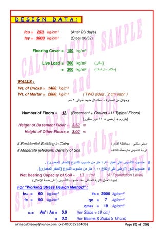 fcu = kg/cm² (After 28 days)
fsy = kg/cm² (Steel 36/52)
Flooring Cover = kg/m²
Live Load = kg/m² (‫)سكنى‬
= kg/m² (‫تراسات‬ - ‫)ساللم‬
WALLS :
Wt. of Bricks = kg/m³
Wt. of Mortar = kg/m³ ( TWO sides , 2 cm each )
‫سم‬ ٢ ‫حوالى‬ ‫منھما‬ ‫كل‬ ‫سمك‬ - ‫المحارة‬ ‫من‬ ‫وجھان‬
Number of Floors = (Basement + Ground +11 Typical Floors)
(‫متكرر‬ ‫دور‬ ١١ + ‫أرضى‬ + ‫)بدروم‬
Height of Basement Floor = m
Height of Other Floors = m
# Residential Building in Cairo ‫القاھرة‬ ‫محافظة‬ - ‫سكنى‬ ‫مبنى‬
# Moderate (Medium) Density of Soil ‫الكثافة‬ ‫متوسطة‬ ‫التأسيس‬ ‫تربة‬
. (‫المعمارى‬ ‫)الصفر‬ ‫الشارع‬ ‫منسوب‬ ‫من‬ ‫متر‬ ٤.٥٠ ‫عمق‬ ‫على‬ ‫التأسيس‬ ‫منسوب‬ #
. (‫المعمارى‬ ‫)الصفر‬ ‫الشارع‬ ‫منسوب‬ ‫من‬ ‫متر‬ ١.٠٠ ‫ارتفاع‬ ‫على‬ ‫األرضى‬ ‫الدور‬ ‫منسوب‬ #
Net Bearing Capacity of Soil = t/m² (At Foundation Level)
(‫اإلحالل‬ ‫طبقة‬ ‫)أعلى‬ ‫التأسيس‬ ‫منسوب‬ ‫عند‬ ‫الصافى‬ ‫التربة‬ ‫تحمل‬ ‫إجھاد‬
For "Working Stress Design Method" :
fco = kg/cm² fs = kg/cm²
fc = kg/cm² qc = kg/cm²
qmax = kg/cm²
αααα = (for Slabs < 18 cm)
= (for Beams & Slabs ≥ 18 cm)
200
60 2000
90 7
D E S I G N D A T A :
250
3600
0.2
150
13
3.50
3.00
17
19
As' / As = 0.0
300
1400
2000
a7medal3isawy@yahoo.com (+2-01003932408) Page (2) of (58)
 