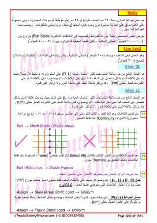 ٢٤
Edit → Mesh Shells / Divide Areas
٢٥
Edit / Edit Lines → Divide Frames
. ‫السقف‬ ‫عناصر‬ ‫على‬ ‫األحمال‬ ‫قيم‬ ‫وضع‬ ‫يتم‬ ‫األحمال‬ ‫أنواع‬ ‫تعريف‬ ‫بعد‬ ٢٦
Assign → Shell (Area) Static Load → Uniform
Assign → Frame Static Load → Uniform
‫حيث‬ (‫األرضية‬ ‫تبليط‬ + ‫)وزنه‬ ‫السلم‬ ‫على‬ (D. L) ‫الميتة‬ ‫األحمال‬ ‫تأثير‬ ‫تحت‬ ‫السلم‬ ‫بالطة‬ ‫حل‬ ‫من‬ ‫الناتج‬ ‫الحمل‬ ‫ھو‬
‫على‬ ‫السلم‬ ‫بالطة‬ ‫فعل‬ ‫رد‬ ‫يوضع‬ ‫ثم‬ ، ‫البالطات‬ ‫بحل‬ ‫سبق‬ ‫كما‬ ‫السقف‬ ‫عن‬ ‫منفصل‬ ‫بشكل‬ ‫السلم‬ ‫بالطة‬ ‫حل‬ ‫يتم‬
. ‫كمرة‬ ‫على‬ ‫ترتكز‬ ‫وال‬ ‫الدور‬ ‫بالطة‬ ‫على‬ ‫السلم‬ ‫بالطة‬ ‫ترتكز‬ ‫وقد‬ . (t/m) ‫خطى‬ ‫كحمل‬ ‫الكمرات‬
‫بشكل‬ ‫السلم‬ ‫بالطة‬ ‫حل‬ ‫يتم‬ ‫حيث‬ ‫السلم‬ ‫على‬ (L. L) ‫الحية‬ ‫األحمال‬ ‫تأثير‬ ‫تحت‬ ‫السلم‬ ‫بالطة‬ ‫حل‬ ‫من‬ ‫الناتج‬ ‫الحمل‬ ‫ھو‬
. (t/m) ‫خطى‬ ‫كحمل‬ ‫الكمرات‬ ‫على‬ ‫السلم‬ ‫بالطة‬ ‫فعل‬ ‫رد‬ ‫يوضع‬ ‫ثم‬ ، ‫البالطات‬ ‫بحل‬ ‫سبق‬ ‫كما‬ ‫السقف‬ ‫عن‬ ‫منفصل‬
. ‫كمرة‬ ‫على‬ ‫ترتكز‬ ‫وال‬ ‫الدور‬ ‫بالطة‬ ‫على‬ ‫السلم‬ ‫بالطة‬ ‫ترتكز‬ ‫وقد‬
Stair DL
Live Load
Walls
‫محمولة‬ ‫وھى‬ ، ‫المعمارية‬ ‫للرسومات‬ ‫طبقا‬ً (‫)طوبة‬ ‫سم‬ ٢٥ ‫أو‬ (‫طوبة‬ ‫)نصف‬ ‫سم‬ ١٢ ‫بسمك‬ ‫المبانى‬ ‫حوائط‬ ‫حمل‬ ‫ھو‬
‫حمل‬ ‫ويحسب‬ . ‫بالبلكونات‬ ‫مبانى‬ ‫دروة‬ ‫بشكل‬ ‫أو‬ ‫أسفلھا‬ ‫كمرة‬ ‫وجود‬ ‫دون‬ ‫مباشرة‬ ‫البالطة‬ ‫على‬ً ‫أو‬ ‫الكمرات‬ ‫على‬
. ‫سبق‬ ‫كما‬ ‫الحوائط‬
‫مراعاة‬ ‫مع‬ (‫م‬ ٠.٥٠ × ٠.٥٠) ‫صغيرة‬ ‫عناصر‬ ‫إلى‬ ‫الخرسانى‬ ‫والقلب‬ ‫القص‬ ‫وحوائط‬ ‫البالطات‬ ‫تقسيم‬ ‫يتم‬
. ‫التقسيم‬ ‫نقاط‬ ‫عند‬ (Continuity) ‫األجزاء‬ ‫استمرارية‬
‫نقاط‬ ‫عند‬ ‫الموجودة‬ (frame) ‫عناصر‬ ‫نقسم‬ ‫ثم‬ (Select All) ‫بالكامل‬ ‫الشكل‬ ‫اختيار‬ ‫يتم‬ ‫البالطات‬ ‫تقسيم‬ ‫بعد‬
. ‫أخرى‬ (frames) ‫مع‬ ‫التقاطع‬ ‫ونقاط‬ ‫البالطات‬
‫طوبة‬ ‫نصف‬ ‫)سمك‬ ‫الحائـط‬ ‫حمـل‬ ‫يوضـع‬ ، ‫الحائـط‬ ‫أسفـل‬ ‫كمـرة‬ ‫وجـود‬ ‫حالة‬ ‫فى‬ : (Walls) ‫الحوائط‬ ‫حمــل‬
. (t/m) ‫خطى‬ ‫كحمل‬ ‫الكمرة‬ ‫على‬ (‫طوبة‬ ‫أو‬
‫والساللم‬ (‫)البلكونات‬ ‫التراسات‬ ‫فى‬ ‫زيادته‬ ‫وتتم‬ . ‫السكنية‬ ‫للمبانى‬ (٢
‫كجم/م‬ ٢٠٠) ‫ويؤخذ‬ ، ‫للسقف‬ ‫الحى‬ ‫الحمل‬ ‫وھو‬
. (٢
‫كجم/م‬ ٣٠٠) ‫ليصبح‬
(t/m2
) ‫موزع‬ ‫منتظم‬ ‫حمل‬ ‫بصورة‬ ‫فقط‬ ‫السقف‬ ‫بالطات‬ ‫على‬ ‫منھما‬ ‫كل‬ ‫وضع‬ ‫يتم‬ : (L. L) ‫و‬ (F. C) ‫حمل‬
: ‫كاآلتى‬ ‫ثم‬ ، ‫الحمل‬ ‫عليھا‬ ‫سيوضع‬ ‫التى‬ ‫البالطات‬ ‫اختيار‬ ‫أوال‬ ‫يتم‬ ‫حيث‬ً
Stair LL
‫بين‬ ‫يتراوح‬ (Flat Slabs ‫الالكمرية‬ ‫البالطات‬ ‫فى‬ ‫خصوصا‬ً ) ‫للحوائط‬ ‫موزعا‬ ‫حمال‬ ‫المصممين‬ ‫بعض‬ ‫يفرض‬ً ً
.(٢
‫كجم/م‬ ٤٠٠ - ٣٠٠) ‫بين‬ ‫تتراوح‬ ‫له‬ ‫الحقيقية‬ ‫القيمة‬ ‫ولكن‬ ، ‫السكنية‬ ‫للمبانى‬ (٢
‫كجم/م‬ ٢٠٠ - ١٠٠)
a7medal3isawy@yahoo.com (+2-01003932408) Page (20) of (58)
 