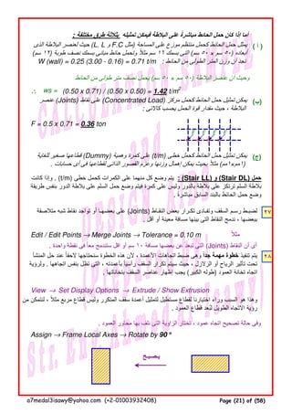 : ‫مختلفة‬ ‫طرق‬ ‫بثالثة‬ ‫تمثيله‬ ‫فيمكن‬ ‫البالطة‬ ‫على‬ ‫مباشرة‬ ‫الحائط‬ ‫حمل‬ ‫كان‬ ‫إذا‬ ‫أما‬ً
( ‫أ‬ )
‫الحائط‬ ‫من‬ ‫طولى‬ ‫متر‬ ‫نصف‬ ‫يحمل‬ (‫سم‬ ٥٠ × ‫سم‬ ٥٠) ‫البالطة‬ ‫عنصر‬ ‫أن‬ ‫وحيث‬
∴∴∴∴ (0.50 x 0.71) / (0.50 x 0.50) = 1.42 t/m2
(‫)ب‬
F = 0.5 x 0.71 = 0.36 ton
F F F F
(‫)ج‬
٢٧
Edit / Edit Points → Merge Joints → Tolerance = 0.10 m ‫مثال‬ً
. ‫واحدة‬ ‫نقطة‬ ‫فى‬ ‫معا‬ ‫ستندمج‬ ‫اقل‬ ‫أو‬ ‫سم‬ً ١٠ ‫مسافة‬ ‫بعضھا‬ ‫عن‬ ‫تبعد‬ ‫التى‬ (Joints) ‫النقاط‬ ‫أن‬ ‫أى‬
٢٨
View → Set Display Options → Extrude / Show Extrusion
. ‫العمود‬ ‫محاور‬ ‫بھا‬ ‫نلف‬ ‫التى‬ ‫الزاوية‬ ‫نختار‬ ، ‫عمود‬ ‫اتجاه‬ ‫تصحيح‬ ‫حالة‬ ‫وفى‬
Assign → Frame Local Axes → Rotate by 90 °°°°
‫الذى‬ ‫البالطة‬ ‫لعنصر‬ ‫حيث‬ (L. L ‫و‬ F.C ‫مثل‬) ‫المساحة‬ ‫على‬ ‫موزع‬ ‫منتظم‬ ‫كحمل‬ ‫الحائط‬ ‫حمل‬ ‫يمثل‬
(‫سم‬ ١٢) ‫طوبة‬ ‫نصف‬ ‫بسمك‬ ‫مبانى‬ ‫حائط‬ ‫وتحمل‬ ‫مثال‬ ‫سم‬ً ١٦ ‫بسمك‬ ‫التى‬ (‫سم‬ ٥٠ × ‫سم‬ ٥٠) ‫أبعاده‬
W (wall) = 0.25 (3.00 - 0.16) = 0.71 t/m : ‫الحائط‬ ‫من‬ ‫الطولى‬ ‫المتر‬ ‫وزن‬ ‫أن‬ ‫نجد‬
ws =
‫عنصر‬ (Joints) ‫نقاط‬ ‫على‬ (Concentrated Load) ‫مركز‬ ‫كحمل‬ ‫الحائط‬ ‫حمل‬ ‫تمثيل‬ ‫يمكن‬
: ‫كاالتى‬ ‫يحسب‬ ‫الحمل‬ ‫قوة‬ ‫مقدار‬ ‫حيث‬ ، ‫البالطة‬
‫للغاية‬ ‫صغير‬ ‫قطاعھا‬ (Dummy) ‫وھمية‬ ‫كمرة‬ ‫على‬ (t/m) ‫خطى‬ ‫كحمل‬ ‫الحائط‬ ‫حمل‬ ‫تمثيل‬ ‫يمكن‬
. ‫حسابات‬ ‫أى‬ ‫فى‬ ‫لقطاعھا‬ ‫الذاتى‬ ‫القصور‬ ‫وعزم‬ ‫وزنھا‬ ‫إھمال‬ ‫يمكن‬ ‫بحيث‬ ‫مثال‬ً (‫١مم‬×‫١مم‬)
‫يـصـبـح‬
‫كانت‬ ‫وإذا‬ . (t/m) ‫خطى‬ ‫كحمل‬ ‫الكمرات‬ ‫على‬ ‫منھما‬ ‫كل‬ ‫وضع‬ ‫يتم‬ : (Stair LL) ‫و‬ (Stair DL) ‫حمل‬
‫طريقة‬ ‫بنفس‬ ‫الدور‬ ‫بالطة‬ ‫على‬ ‫السلم‬ ‫حمل‬ ‫وضع‬ ‫فيتم‬ ‫كمرة‬ ‫على‬ ‫وليس‬ ‫بالدور‬ ‫بالطة‬ ‫على‬ ‫ترتكز‬ ‫السلم‬ ‫بالطة‬
. ‫مباشرة‬ ‫السابق‬ ‫بالبند‬ ‫الحائط‬ ‫حمل‬ ‫وضع‬ً
‫من‬ ‫لنتمكن‬ ، ‫مثال‬ ‫مربع‬ ‫قطاع‬ ‫وليس‬ ‫المتكرر‬ ‫سقف‬ ‫أعمدة‬ ‫لتمثيل‬ ‫مستطيل‬ ‫لقطاع‬ ‫اختيارنا‬ ‫وراء‬ ‫السبب‬ ‫ھو‬ ‫وھذا‬ً
. ‫العمود‬ ‫قطاع‬ ‫لبعد‬ ‫الطويل‬ ‫االتجاه‬ ‫رؤية‬ُ
‫متالصقة‬ ‫شبه‬ ‫نقاط‬ ‫تواجد‬ ‫أو‬ ‫بعضھـا‬ ‫على‬ (Joints) ‫النقـاط‬ ‫بعض‬ ‫تكـرار‬ ‫وتفـادى‬ ‫السقف‬ ‫رسـم‬ ‫لضبـط‬
. ‫أقل‬ ‫أو‬ ‫معينة‬ ‫مسافة‬ ‫بينھا‬ ‫التى‬ ‫النقاط‬ ‫ندمج‬ ، ‫ببعضھا‬
‫المنشأ‬ ‫حل‬ ‫عند‬ ‫الحقا‬ ‫سنحتاجھا‬ ‫الخطوة‬ ‫ھذه‬ ‫ألن‬ ، ‫األعمدة‬ ‫اتجاھات‬ ‫ضبط‬ ‫وھى‬ً ‫جدا‬ ‫مھمة‬ ‫خطوة‬ً ‫تنفيذ‬ ‫يتم‬
‫ولرؤية‬ . ‫اتجاھھا‬ ‫بنفس‬ ‫تظل‬ ‫التى‬ ، ‫بأعمدته‬ ‫رأسيا‬ ‫السقف‬ ‫تكرار‬ ‫سيتم‬ ‫حيث‬ ، ‫الزالزل‬ ‫أو‬ ‫الرياح‬ ‫تأثير‬ ‫تحت‬ً
. ‫بتخاناتھا‬ ‫السقف‬ ‫عناصر‬ ‫إظھار‬ ‫يجب‬ (‫الكبير‬ ‫)طوله‬ ‫العمود‬ ‫تخانة‬ ‫اتجاه‬
a7medal3isawy@yahoo.com (+2-01003932408) Page (21) of (58)
 