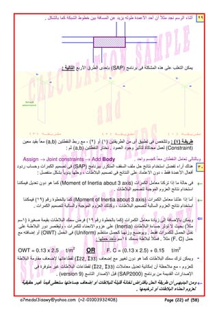 . ‫بالشكل‬ ‫كما‬ ‫الشبكة‬ ‫خطوط‬ ‫بين‬ ‫المسافة‬ ‫عن‬ ‫يزيد‬ ‫طوله‬ ‫األعمدة‬ ‫أحد‬ ‫أن‬ ‫مثال‬ ‫نجد‬ ‫الرسم‬ ‫أثناء‬ً ٢٩
: ‫التالية‬ ‫األربع‬ ‫الطرق‬ ‫بإحدى‬ (SAP) ‫برنامج‬ ‫فى‬ ‫المشكلة‬ ‫ھذه‬ ‫على‬ ‫التغلب‬ ‫يمكن‬
Assign → Joint constraints → Add Body . ‫واحد‬ ‫كجسم‬ ‫معا‬ ‫النقطتان‬ ‫تعامل‬ ‫وبالتالى‬ً
٣٠
←←←←
←←←←
⇐⇐⇐⇐
OWT = 0.13 x 2.5 t/m2
OR F. C = (0.13 x 2.5) + 0.15 t/m2
-
←←←←‫حقيقية‬ ‫غيـر‬ ‫قيما‬ ‫ستعطى‬ ‫جساءتھا‬ ‫إضعاف‬ ‫أو‬ ‫للبالطات‬ ‫قليلة‬ ‫تخانة‬ ‫بافتراض‬ ‫الحل‬ ‫طريقة‬ ‫أن‬ ‫البديھـى‬ ‫ومن‬ً
. ‫ترخيمھا‬ ‫أو‬ ‫البالطات‬ ‫انحناء‬ ‫لعزوم‬
‫البالطة‬ ‫مقاومة‬ ‫إلضعاف‬ ‫لقطاعاتھا‬ (I22, I33) ‫إضعاف‬ ‫مع‬ ‫تغيير‬ ‫دون‬ ‫ھو‬ ‫كما‬ ‫البالطات‬ ‫سمك‬ ‫ترك‬ ‫ويمكن‬
‫فى‬ ‫متوفرة‬ ‫غير‬ ‫البالطات‬ ‫لقطاعات‬ (I22, I33) ‫معامالت‬ ‫تعديل‬ ‫إمكانية‬ ‫أن‬ ‫مالحظة‬ ‫مع‬ ، ‫للعزوم‬
. (version 9) ‫التاسع‬ ‫اإلصدار‬ ‫قبل‬ (SAP2000) ‫برنامج‬ ‫من‬ ‫القديمة‬ ‫اإلصدارات‬
‫ردود‬ ‫وحساب‬ ‫الكمرات‬ ‫تصميم‬ ‫فى‬ (SAP) ‫ببرنامج‬ ‫المتكرر‬ ‫السقف‬ ‫ملف‬ ‫حل‬ ‫نتائج‬ ‫استخدام‬ ‫تفضل‬ ‫آراء‬ ‫ھناك‬
: ‫منفصل‬ ‫بشكل‬ ‫يدويا‬ ‫وحلھا‬ ، ‫البالطات‬ ‫تصميم‬ ‫فى‬ ‫النتائج‬ ‫على‬ ‫االعتماد‬ ‫دون‬ ، ‫فقط‬ ‫األعمدة‬ ‫أفعال‬ً
‫فيمكننا‬ ‫تعديل‬ ‫دون‬ ‫ھو‬ ‫كما‬ (Moment of Inertia about 3 axis) ‫الكمرات‬ ‫معامل‬ ‫تركنا‬ ‫إذا‬ ‫ما‬ ‫حالة‬ ‫فى‬
. ‫البالطات‬ ‫لتصميم‬ ‫الموجبة‬ ‫العزوم‬ ‫نتائج‬ ‫استخدام‬
‫فيمكننا‬ (١٩) ‫رقم‬ ‫بالخطوة‬ ‫كما‬ (Moment of Inertia about 3 axis) ‫الكمرات‬ ‫معامل‬ ‫عدلنا‬ ‫إذا‬ ‫أما‬ّ
. ‫الكمرات‬ ‫لتصميم‬ ‫والسالبة‬ ‫الموجبة‬ ‫العزوم‬ ‫وكذلك‬ ، ‫البالطات‬ ‫لتصميم‬ ‫السالبة‬ ‫العزوم‬ ‫نتائج‬ ‫استخدام‬
‫)١سم‬ ‫صغيرة‬ ‫بقيمة‬ ‫البالطات‬ ‫سمك‬ ‫فرض‬ (١٩ ‫رقم‬ ‫بالخطوة‬ ‫)كما‬ ‫الكمرات‬ ‫معامل‬ ‫زيادة‬ ‫إلى‬ ‫باإلضافة‬ ‫ويمكن‬
‫على‬ ‫البالطـة‬ ‫دور‬ ‫وليقتصر‬ ، ‫للكمرات‬ ‫االنحناء‬ ‫عزوم‬ ‫على‬ (Inertia) ‫البالطات‬ ‫جساءة‬ ‫تؤثر‬ ‫ال‬ ‫بحيث‬ (‫مثال‬ً
‫مع‬ ‫إضافته‬ ‫أو‬ (OWT) ‫الحمل‬ ‫فى‬ (Uniform) ‫منتظـم‬ ‫كحمـل‬ ‫وزنھـا‬ ‫ويوضـع‬ . ‫فقـط‬ ‫للكمـرات‬ ‫الحمـل‬ ‫نقـل‬
: ‫حملھا‬ ‫نأخذ‬ ‫٤١سم‬ ‫بسمك‬ ‫لبالطة‬ ‫فمثال‬ً . ‫مثال‬ً (F. C) ‫حمل‬
‫معين‬ ‫بقيد‬ ‫معا‬ً (a,b) ‫النقطتين‬ ‫ربط‬ ‫مع‬ ، (٢) ‫أو‬ (١) ‫الطريقتين‬ ‫من‬ ‫أى‬ ‫تطبيق‬ ‫فى‬ ‫وتتلخص‬ : (٤) ‫طريقـة‬
: ‫ثم‬ (a,b) ‫النقطتين‬ ‫نختار‬ . ‫العمود‬ ‫وجود‬ ‫لتأثير‬ ‫محاكاة‬ ‫لعمل‬ (Constraint)
a7medal3isawy@yahoo.com (+2-01003932408) Page (22) of (58)
 