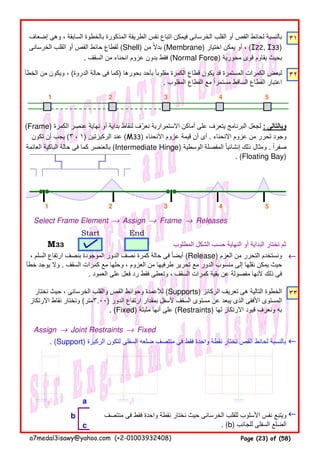 ٣١
٣٢
1 2 3 4 5
1 2 3 4 5
Select Frame Element → Assign → Frame → Releases
‫المطلوب‬ ‫الشكل‬ ‫حسب‬ ‫النھاية‬ ‫أو‬ ‫البداية‬ ‫نختار‬ ‫ثم‬
←←←←
٣٣
Assign → Joint Restraints → Fixed
. (Support) ‫الركيزة‬ ‫لتكون‬ ‫السفلى‬ ‫ضلعه‬ ‫منتصف‬ ‫فى‬ ‫فقط‬ ‫واحدة‬ ‫نقطة‬ ‫نختار‬ ‫القص‬ ‫لحائط‬ ‫بالنسبة‬ ←←←←
a
b ←←←←
c
‫إضعاف‬ ‫وھى‬ ، ‫السابقة‬ ‫بالخطوة‬ ‫المذكورة‬ ‫الطريقة‬ ‫نفس‬ ‫اتباع‬ ‫فيمكن‬ ‫الخرسانى‬ ‫القلب‬ ‫أو‬ ‫القص‬ ‫لحائط‬ ‫بالنسبة‬
‫الخرسانى‬ ‫القلب‬ ‫أو‬ ‫القص‬ ‫حائط‬ ‫لقطاع‬ (Shell) ‫من‬ ‫بدال‬ً (Membrane) ‫اختيار‬ ‫يمكن‬ ‫أو‬ ، (I22, I33)
. ‫السقف‬ ‫من‬ ‫انحناء‬ ‫عزوم‬ ‫بدون‬ ‫فقط‬ (Normal Force) ‫محورية‬ ‫قوى‬ ‫يقاوم‬ ‫بحيث‬
‫الخطأ‬ ‫من‬ ‫ويكون‬ ، (‫الدروة‬ ‫حالة‬ ‫فى‬ ‫)كما‬ ‫بحورھا‬ ‫بأحد‬ ‫مقلوبا‬ ‫الكمرة‬ ‫قطاع‬ ‫يكون‬ ‫قد‬ ‫المستمرة‬ ‫الكمرات‬ ‫لبعض‬ً
. ‫المقلوب‬ ‫القطاع‬ ‫مع‬ ‫مستمرا‬ ‫الساقط‬ ‫القطاع‬ ‫اعتبار‬ً
(Frame) ‫الكمرة‬ ‫عنصر‬ ‫نھاية‬ ‫أو‬ ‫بداية‬ ‫لنقاط‬ ‫نعرف‬ ‫االستمرارية‬ ‫أماكن‬ ‫على‬ ‫يتعرف‬ ‫البرنامج‬ ‫لجعل‬ّ : ‫وبالتالى‬
‫تكون‬ ‫أن‬ ‫يجب‬ (٣ ، ١) ‫الركيزتين‬ ‫عند‬ (M33) ‫االنحناء‬ ‫عزوم‬ ‫قيمة‬ ‫أن‬ ‫أى‬ . ‫االنحناء‬ ‫عزوم‬ ‫من‬ ‫تحرر‬ ‫وجود‬
‫العائمة‬ ‫الباكية‬ ‫حالة‬ ‫فى‬ ‫كما‬ ‫بالعنصر‬ (Intermediate Hinge) ‫الوسطية‬ ‫المفصلة‬ ‫إنشائيا‬ ‫ذلك‬ ‫ومثال‬ً . ‫صفرا‬ً
. (Floating Bay)
‫منتصف‬ ‫فى‬ ‫فقط‬ ‫واحدة‬ ‫نقطة‬ ‫نختار‬ ‫حيث‬ ‫الخرسانى‬ ‫للقلب‬ ‫األسلوب‬ ‫نفس‬ ‫ويتبع‬
. (b) ‫للجانب‬ ‫السفلى‬ ‫الضلع‬
M33
Start End
، ‫السلم‬ ‫ارتفاع‬ ‫بنصف‬ ‫الموجودة‬ ‫الدور‬ ‫نصف‬ ‫كمرة‬ ‫حالة‬ ‫فى‬ ‫أيضا‬ً (Release) ‫العزم‬ ‫من‬ ‫التحرر‬ ‫ونستخدم‬
‫خطأ‬ ‫يوجد‬ ‫وال‬ . ‫السقف‬ ‫كمرات‬ ‫مع‬ ‫وحلھا‬ ، ‫العزوم‬ ‫من‬ ‫طرفيھا‬ ‫تحرير‬ ‫مع‬ ‫الدور‬ ‫منسوب‬ ‫إلى‬ ‫نقلھا‬ ‫يمكن‬ ‫حيث‬
. ‫العمود‬ ‫على‬ ‫فعل‬ ‫رد‬ ‫فقط‬ ‫وتعطى‬ ، ‫السقف‬ ‫كمرات‬ ‫بقية‬ ‫عن‬ ‫مفصولة‬ ‫ألنھا‬ ‫ذلك‬ ‫فى‬
‫نختار‬ ‫حيث‬ ، ‫الخرسانى‬ ‫والقلب‬ ‫القص‬ ‫وحوائط‬ ‫لألعمدة‬ (Supports) ‫الركائز‬ ‫تعريف‬ ‫ھى‬ ‫التالية‬ ‫الخطوة‬
‫االرتكاز‬ ‫نقاط‬ ‫ونختار‬ (‫)٠٠.٣متر‬ ‫الدور‬ ‫ارتفاع‬ ‫بمقدار‬ ‫ألسفل‬ ‫السقف‬ ‫مستوى‬ ‫عن‬ ‫يبعد‬ ‫الذى‬ ‫األفقى‬ ‫المستوى‬
. (Fixed) ‫مثبتة‬ ‫أنھا‬ ‫على‬ (Restraints) ‫لھا‬ ‫االرتكاز‬ ‫قيود‬ ‫ونعرف‬ ‫به‬
a7medal3isawy@yahoo.com (+2-01003932408) Page (23) of (58)
 