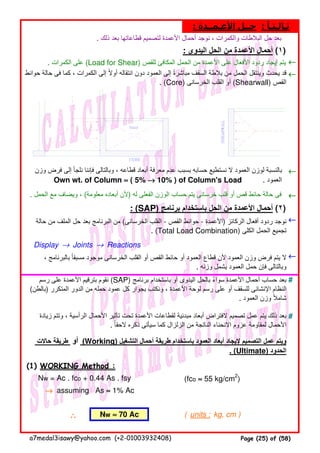 . ‫ذلك‬ ‫بعد‬ ‫قطاعاتھا‬ ‫لتصميم‬ ‫األعمدة‬ ‫أحمال‬ ‫نوجد‬ ، ‫والكمرات‬ ‫البالطات‬ ‫حل‬ ‫بعد‬
: ‫اليدوى‬ ‫الحل‬ ‫من‬ ‫األعمدة‬ ‫أحمال‬ (١)
. ‫الكمرات‬ ‫على‬ (Load for Shear) ‫للقص‬ ‫المكافئ‬ ‫الحمل‬ ‫من‬ ‫األعمدة‬ ‫على‬ ‫األفعال‬ ‫ردود‬ ‫إيجاد‬ ‫يتم‬ ←←←←
←←←←
←←←←
. ‫الحمل‬ ‫مع‬ ‫ويضاف‬ ، (‫معلومة‬ ‫أبعاده‬ ‫)ألن‬ ‫له‬ ‫الفعلى‬ ‫الوزن‬ ‫حساب‬ ‫يتم‬ ‫خرسانى‬ ‫قلب‬ ‫أو‬ ‫قص‬ ‫حائط‬ ‫حالة‬ ‫فى‬ ←←←←
: (SAP) ‫برنامج‬ ‫باستخدام‬ ‫الحل‬ ‫من‬ ‫األعمدة‬ ‫أحمال‬ (٢)
←←←←
Display → Joints → Reactions
←←←←
#
#
(1) WORKING Method :
Nw = Ac . fco + 0.44 As . fsy (fco ≈≈≈≈ 55 kg/cm2
)
→→→→ assuming As ≈≈≈≈ 1% Ac
∴∴∴∴ ( units : kg, cm )
، ‫بالبرنامج‬ ‫مسبقا‬ ‫موجود‬ ‫الخرسانى‬ ‫القلب‬ ‫أو‬ ‫القص‬ ‫حائط‬ ‫أو‬ ‫العمود‬ ‫قطاع‬ ‫ألن‬ ‫العمود‬ ‫وزن‬ ‫فرض‬ ‫يتم‬ ‫ال‬ً
. ‫وزنه‬ ‫يشمل‬ ‫العمود‬ ‫حمل‬ ‫فإن‬ ‫وبالتالى‬
‫رسم‬ ‫على‬ ‫األعمدة‬ ‫بترقيم‬ ‫نقوم‬ (SAP) ‫برنامج‬ ‫باستخدام‬ ‫أو‬ ‫اليدوى‬ ‫بالحل‬ ‫سواء‬ ‫األعمدة‬ ‫أحمال‬ ‫حساب‬ ‫بعد‬ً
(‫)بالطن‬ ‫المتكرر‬ ‫الدور‬ ‫من‬ ‫حمله‬ ‫عمود‬ ‫كل‬ ‫بجوار‬ ‫ونكتب‬ ، ‫األعمدة‬ ‫لوحة‬ ‫رسم‬ ‫على‬ ‫أو‬ ‫للسقف‬ ‫اإلنشائى‬ ‫النظام‬
. ‫العمود‬ ‫وزن‬ ‫شامال‬ً
‫حالة‬ ‫من‬ ‫الملف‬ ‫حل‬ ‫بعد‬ ‫البرنامج‬ ‫من‬ (‫الخرسانى‬ ‫القلب‬ - ‫القص‬ ‫حوائط‬ - ‫)األعمدة‬ ‫الركائز‬ ‫أفعال‬ ‫ردود‬ ‫نوجد‬
. (Total Load Combination) ‫الكلى‬ ‫الحمل‬ ‫تجميع‬
‫حاالت‬ ‫طريقة‬ ‫أو‬ (Working) ‫التشغيل‬ ‫أحمال‬ ‫طريقة‬ ‫باستخدام‬ ‫العمود‬ ‫أبعاد‬ ‫إليجاد‬ ‫التصميم‬ ‫عمل‬ ‫ويتم‬
. (Ultimate) ‫الحدود‬
‫زيادة‬ ‫وتتم‬ ، ‫الرأسية‬ ‫األحمال‬ ‫تأثير‬ ‫تحت‬ ‫األعمدة‬ ‫لقطاعات‬ ‫مبدئية‬ ‫أبعاد‬ ‫الفتراض‬ ‫تصميم‬ ‫عمل‬ ‫يتم‬ ‫ذلك‬ ‫بعد‬
. ‫الحقا‬ ‫ذكره‬ ‫سيأتى‬ ‫كما‬ ‫الزلزال‬ ‫من‬ ‫الناتجة‬ ‫االنحناء‬ ‫عزوم‬ ‫لمقاومة‬ ‫األحمال‬ً
: ‫األعـمــدة‬ ‫حــل‬ : ‫ثـالـثـا‬ً
‫حوائط‬ ‫حالة‬ ‫فى‬ ‫كما‬ ، ‫الكمرات‬ ‫إلى‬ ‫أوال‬ ‫انتقاله‬ ‫دون‬ ‫العمود‬ ‫إلى‬ ‫مباشرة‬ ‫السقف‬ ‫بالطة‬ ‫من‬ ‫الحمل‬ ‫وينتقل‬ ‫يحدث‬ ‫قد‬ً ً
. (Core) ‫الخرسانى‬ ‫القلب‬ ‫أو‬ (Shearwall) ‫القص‬
‫وزن‬ ‫فرض‬ ‫إلى‬ ‫نلجأ‬ ‫فإننا‬ ‫وبالتالى‬ ، ‫قطاعه‬ ‫أبعاد‬ ‫معرفة‬ ‫عدم‬ ‫بسبب‬ ‫حسابه‬ ‫نستطيع‬ ‫ال‬ ‫العمود‬ ‫لوزن‬ ‫بالنسبة‬
Own wt. of Column ≈≈≈≈ ( 5% →→→→ 10% ) of Column's Load . ‫العمود‬
Nw ≈≈≈≈ 70 Ac
a7medal3isawy@yahoo.com (+2-01003932408) Page (25) of (58)
 